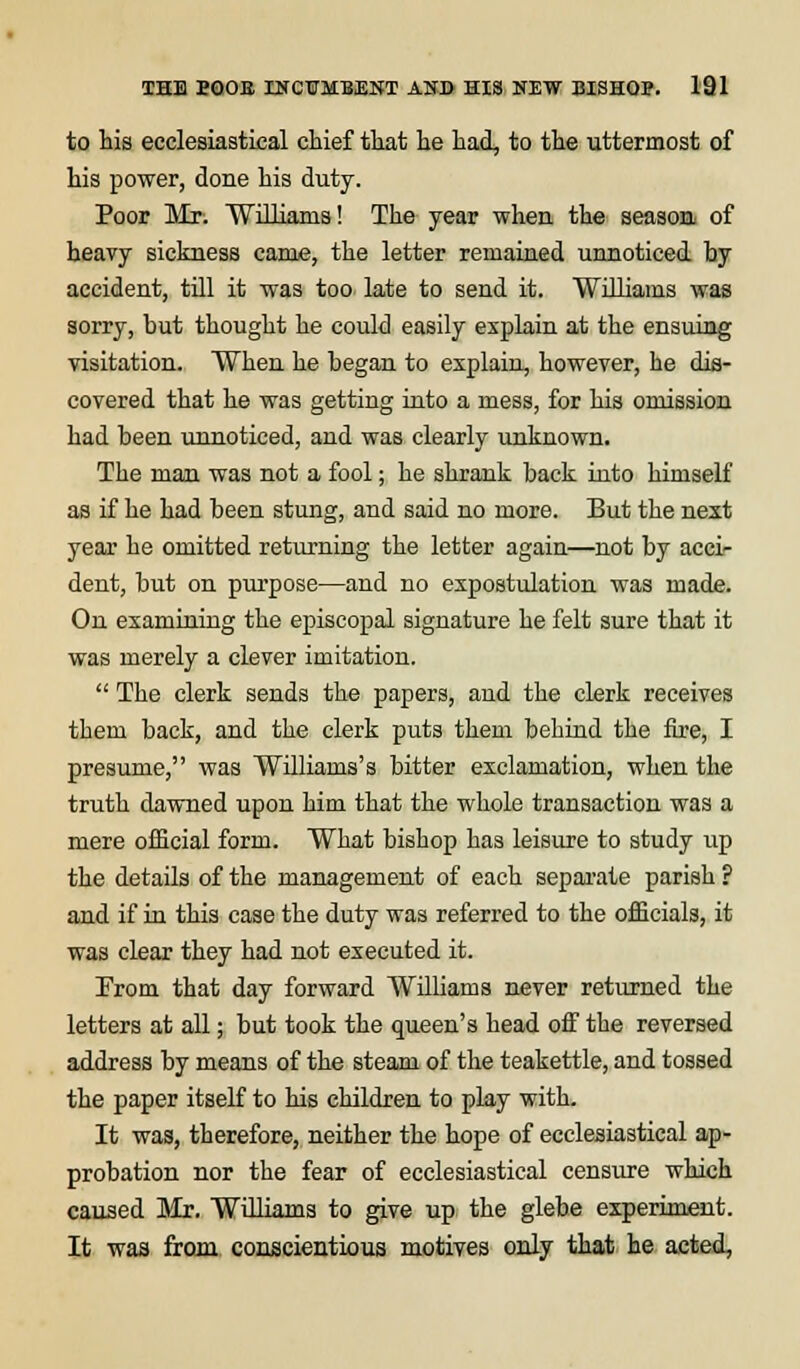 to his ecclesiastical chief that he had, to the uttermost of his power, done his duty. Poor Mr. Williams! The year when the season of heavy sickness came, the letter remained unnoticed by accident, till it was too late to send it. Williams was sorry, but thought he could easily explain at the ensuing visitation. When he began to explain, however, he dis- covered that he was getting into a mess, for his omission had been unnoticed, and was clearly unknown. The man was not a fool; he shrank back into himself as if he had been stung, and said no more. But the next year he omitted returning the letter again—not by acci- dent, but on purpose—and no expostulation was made. On examining the episcopal signature he felt sure that it was merely a clever imitation.  The clerk sends the papers, and the clerk receives them back, and the clerk puts them behind the fire, I presume, was Williams's bitter exclamation, when the truth dawned upon him that the whole transaction was a mere official form. What bishop has leisure to study up the details of the management of each separate parish ? and if in this case the duty was referred to the officials, it was clear they had not executed it. From that day forward Williams never returned the letters at all; but took the queen's head off the reversed address by means of the steam of the teakettle, and tossed the paper itself to his children to play with. It was, therefore, neither the hope of ecclesiastical ap- probation nor the fear of ecclesiastical censure which caused Mr. Williams to give up the glebe experiment. It was from conscientious motives only that he acted,