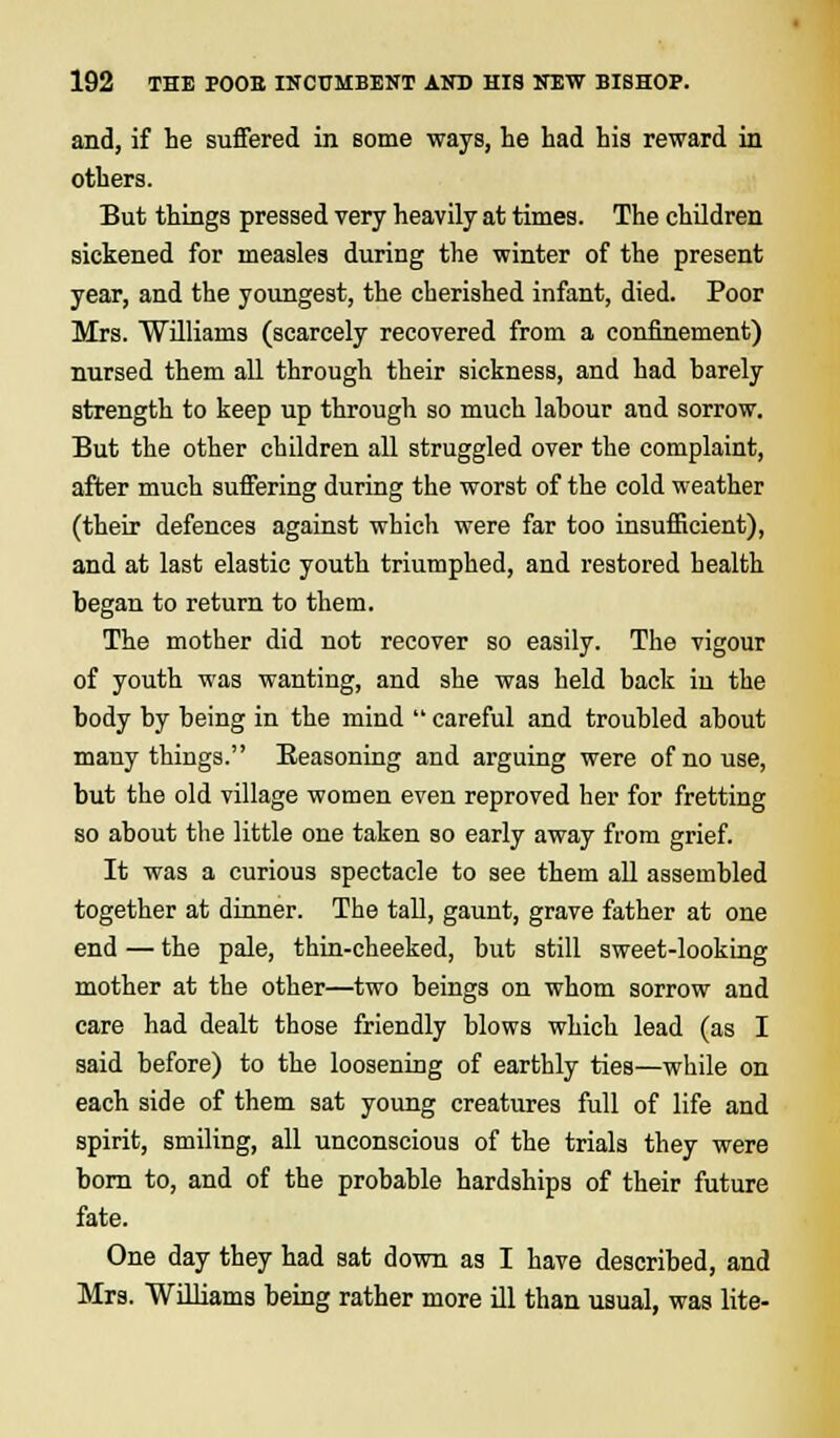 and, if he suffered in some ways, he had his reward in others. But things pressed very heavily at times. The children sickened for measles during the winter of the present year, and the youngest, the cherished infant, died. Poor Mrs. Williams (scarcely recovered from a confinement) nursed them all through their sickness, and had barely strength to keep up through so much labour and sorrow. But the other children all struggled over the complaint, after much suffering during the worst of the cold weather (their defences against which were far too insufficient), and at last elastic youth triumphed, and restored health began to return to them. The mother did not recover so easily. The vigour of youth was wanting, and she was held back in the body by being in the mind  careful and troubled about many things. Seasoning and arguing were of no use, but the old village women even reproved her for fretting so about the little one taken so early away from grief. It was a curious spectacle to see them all assembled together at dinner. The tall, gaunt, grave father at one end — the pale, thin-cheeked, but still sweet-looking mother at the other—two beings on whom sorrow and care had dealt those friendly blows which lead (as I said before) to the loosening of earthly ties—while on each side of them sat young creatures full of life and spirit, smiling, all unconscious of the trials they were born to, and of the probable hardships of their future fate. One day they had sat down as I have described, and Mrs. Williams being rather more ill than usual, was lite-