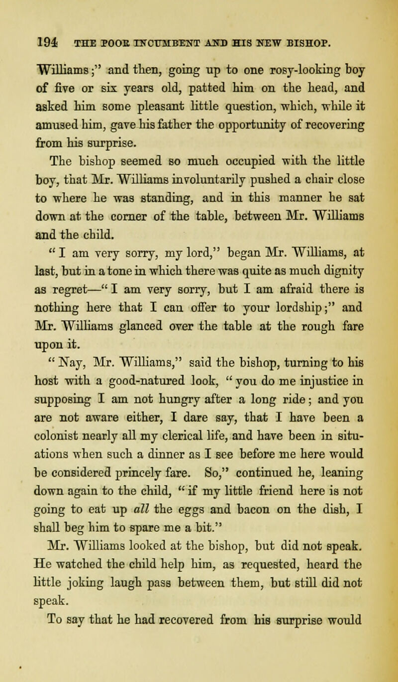 Williams; and then, going up to one rosy-looking boy of five or six years old, patted him on the head, and asked him some pleasant little question, -which, while it amused him, gave his father the opportunity of recovering from his surprise. The bishop seemed so much occupied with the little boy, that Mr. Williams involuntarily pushed a chair close to where he was standing, and in this manner he sat down at the corner of the table, between Mr. Williams and the child. I am very sorry, my lord, began Mr. Williams, at last, but in a tone in which there was quite as much dignity as regret— I am very sorry, but I am afraid there is nothing here that I can offer to your lordship; and Mr. Williams glanced over the table at the rough fare upon it.  Nay, Mr. Williams, said the bishop, turning to his host with a good-natured look,  you do me injustice in supposing I am not hungry after a long ride; and you are not aware either, I dare say, that I have been a colonist nearly all my clerical life, and have been in situ- ations when such a dinner as I see before me here would be considered princely fare. So, continued he, leaning down again to the child,  if my little friend here is not going to eat up all the eggs and bacon on the dish, I shall beg him to spare me a bit. Mr. Williams looked at the bishop, but did not speak. He watched the child help him, as requested, heard the little joking laugh pass between them, but still did not speak. To say that he had recovered from his surprise would