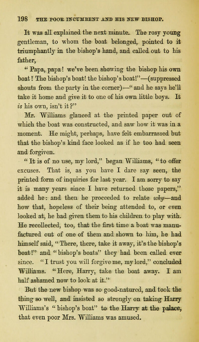 It was all explained the next minute. The rosy young gentleman, to whom the boat belonged, pointed to it triumphantly in the bishop's hand, and called out to his father,  Papa, papa! we've been showing the bishop his own boat! The bishop's boat! the bishop's boat!—(suppressed shouts from the party in the corner)— and he says he'll take it home and give it to one of his own little boys. It is his own, isn't it ? Mr. Williams glanced at the printed paper out of which the boat was constructed, and saw how it was in a moment. He might, perhaps, have felt embarrassed but that the bishop's kind face looked as if he too had seen and forgiven.  It is of no use, my lord, began Williams,  to oifer excuses. That is, as you have I dare say seen, the printed form of inquiries for last year. I am sorry to say it is many years since I have returned those papers, added he: and then he proceeded to relate why—and how that, hopeless of their being attended to, or even looked at, he had given them to his children to play with. He recollected, too, that the first time a boat was manu- factured out of one of them and shown to him, he had himself said,  There, there, take it away, it's the bishop's boat! and bishop's boats they had been called ever since.  I trust you will forgive me, my lord, concluded Williams. Here, Harry, take the boat away. I am half ashamed now to look at it. But the new bishop was so good-natured, and took the thing so well, and insisted so strongly on taking Harry Williams's  bishop's boat to the Harry at the palace, that even poor Mrs. Williams was amused.