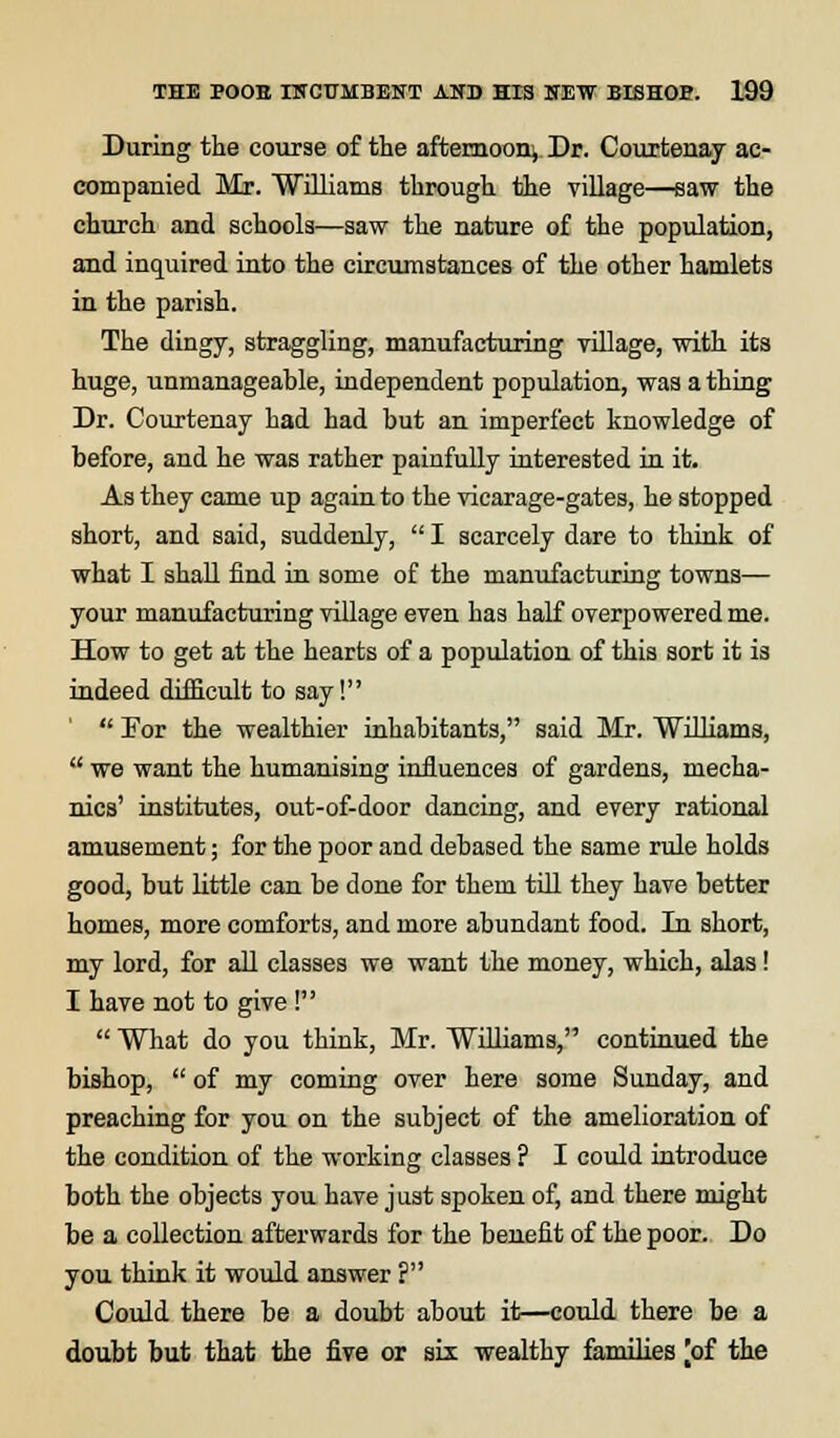 During the course of the afternoon, Dr. Courtenay ac- companied Mr. Williams through the village—saw the church and schools—saw the nature of the population, and inquired into the circumstances of the other hamlets in the parish. The dingy, straggling, manufacturing village, with its huge, unmanageable, independent population, wa3 a thing Dr. Courtenay had had but an imperfect knowledge of before, and he was rather painfully interested in it. As they came up again to the vicarage-gates, he stopped short, and said, suddenly,  I scarcely dare to think of what I shall find in some of the manufacturing towns— your manufacturing village even has half overpowered me. How to get at the hearts of a population of this sort it is indeed difficult to say!  For the wealthier inhabitants, said Mr. Williams,  we want the humanising influences of gardens, mecha- nics' institutes, out-of-door dancing, and every rational amusement; for the poor and debased the same rule holds good, but little can be done for them till they have better homes, more comforts, and more abundant food. In short, my lord, for all classes we want the money, which, alas! I have not to give!  What do you think, Mr. Williams, continued the bishop,  of my coming over here some Sunday, and preaching for you on the subject of the amelioration of the condition of the working classes ? I could introduce both the objects you have just spoken of, and there might be a collection afterwards for the benefit of the poor. Do you think it would answer ? Could there be a doubt about it—could there be a doubt but that the five or six wealthy families jof the