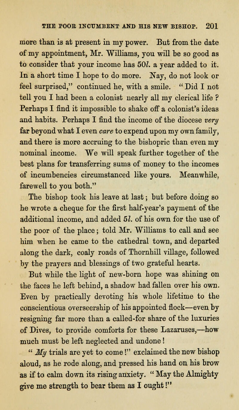 more than is at present in my power. But from the date of my appointment, Mr. Williams, you will be so good as to consider that your income has 501. a year added to it. In a short time I hope to do more. Nay, do not look or feel surprised, continued he, with a smile.  Did I not tell you I had been a colonist nearly all my clerical life ? Perhaps I find it impossible to shake off a colonist's ideas and habits. Perhaps I find the income of the diocese very far beyond what I even care to expend upon my own family, and there is more accruing to the bishopric than even my nominal income. We will speak further together of the best plans for transferring sums of money to the incomes of incumbencies circumstanced like yours. Meanwhile, farewell to you both. The bishop took his leave at last; but before doing so he wrote a cheque for the first half-year's payment of the additional income, and added 51. of his own for the use of the poor of the place; told Mr. Williams to call and see him when he came to the cathedral town, and departed along the dark, coaly roads of Thornhill village, followed by the prayers and blessings of two grateful hearts. But while the light of new-born hope was shining on the faces he left behind, a shadow had fallen over his own. Even by practically devoting his whole lifetime to the conscientious overseership of his appointed flock—even by resigning far more than a called-for share of the luxuries of Dives, to provide comforts for these Lazaruses,—how much must be left neglected and undone!  My trials are yet to come! exclaimed the new bishop aloud, as he rode along, and pressed his hand on his brow as if to calm down its rising anxiety.  May the Almighty give me strength to bear them as I ought!