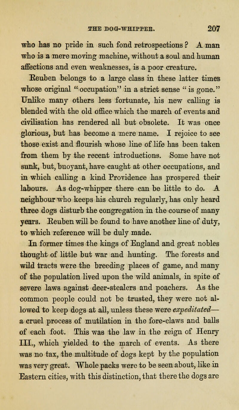 who has no pride in such fond retrospections ? A man who is a mere moving machine, without a soul and human affections and even weaknesses, is a poor creature. Reuben belongs to a large class in these latter times whose original occupation in a strict sense  is gone. Unlike many others less fortunate, his new calling is blended with the old office which the march of events and civilisation has rendered all but obsolete. It was once glorious, but has become a mere name. I rejoice to see those exist and flourish whose line of life has been taken from them by the recent introductions. Some have not sunk, but, buoyant, have caught at other occupations, and in which calling a kind Providence has prospered their labours. As dog-whipper there can be little to do. A neighbour who keeps his church regularly, has only heard three dogs disturb the congregation in the course of many years. Eeuben will be found to have another line of duty, to which reference will be duly made. In former times the kings of England and great nobles thought of little but war and hunting. The forests and wild tracts were the breeding places of game, and many of the population lived upon the wild animals, in spite of severe laws against deer-stealers and poachers. As the common people could not be trusted, they were not al- lowed to keep dogs at all, unless these were expeditated— a cruel process of mutilation in the fore-claws and balls of each foot. This was the law in the reign of Henry III., which yielded to the march of events. As there was no tax, the multitude of dogs kept by the population was very great. Whole packs were to be seen about, like in Eastern cities, with this distinction, that there the dogs are