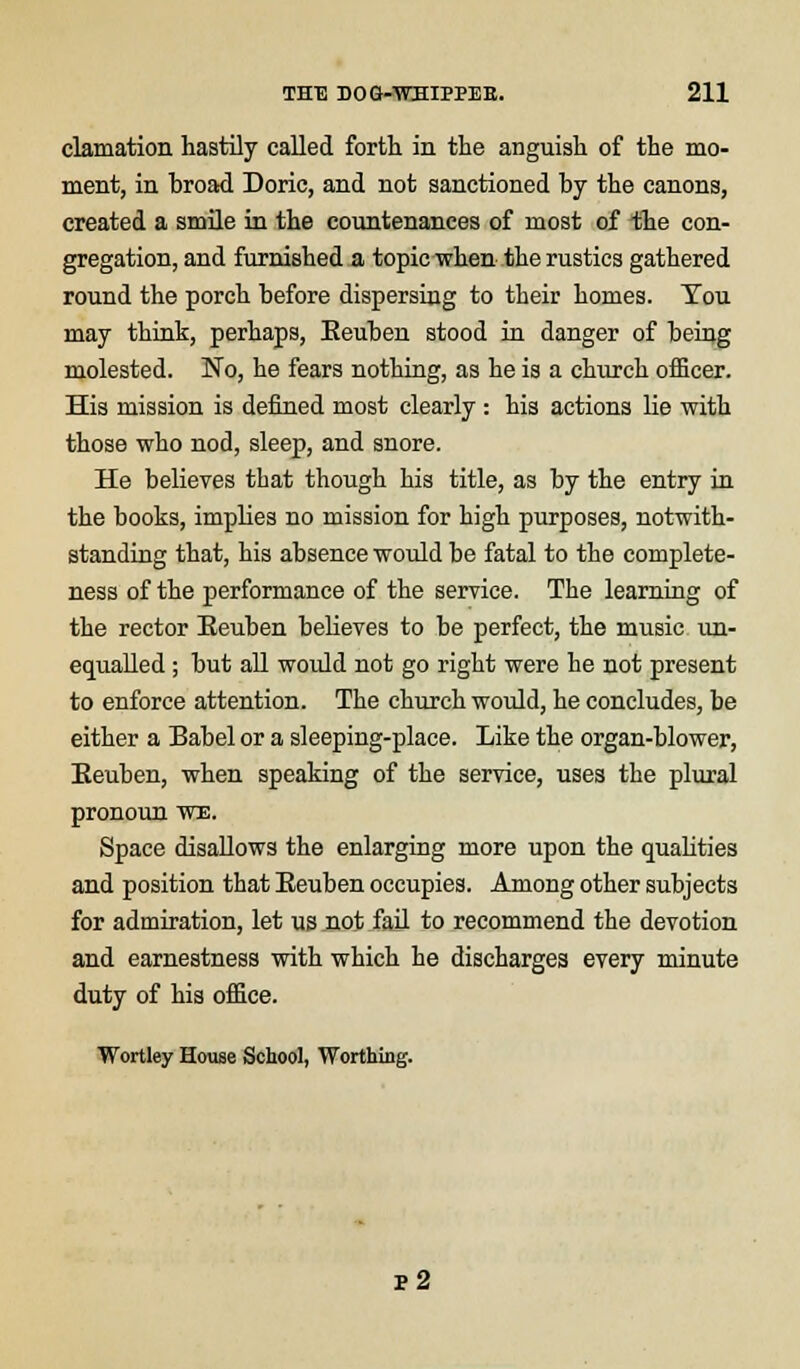 clamation hastily called forth in the anguish of the mo- ment, in broad Doric, and not sanctioned by the canons, created a smile in the countenances of most of the con- gregation, and furnished a topic when the rustics gathered round the porch before dispersing to their homes. Tou may think, perhaps, Eeuben stood in danger of being molested. No, he fears nothing, as he is a church officer. His mission is defined most clearly : his actions lie with those who nod, sleep, and snore. He believes that though his title, as by the entry in the books, implies no mission for high purposes, notwith- standing that, his absence would be fatal to the complete- ness of the performance of the service. The learning of the rector Eeuben believes to be perfect, the music un- equalled ; but all would not go right were he not present to enforce attention. The church would, he concludes, be either a Babel or a sleeping-place. Like the organ-blower, Eeuben, when speaking of the service, uses the plural pronoun we. Space disallows the enlarging more upon the qualities and position that Eeuben occupies. Among other subjects for admiration, let us not fail to recommend the devotion and earnestness with which he discharges every minute duty of his office. Wortley House School, Worthing. p2