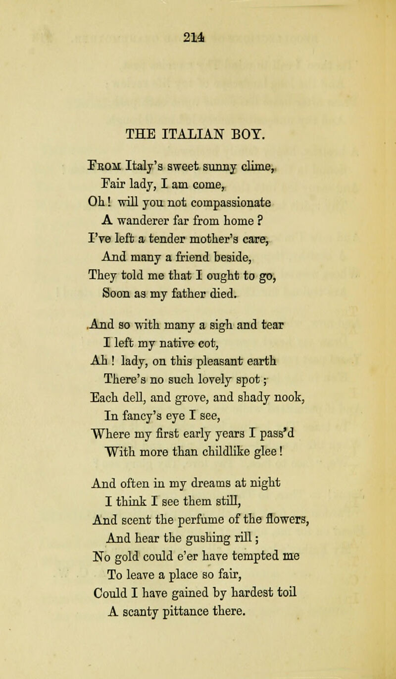 THE ITALIAN BOT. Fbom Italy's sweet sunny clime, Fair lady, I am come, Oh! will you not compassionate A wanderer far from home ? I've left a tender mother's care, And many a friend beside, They told me that I ought to go, Soon as my father died. .And ao with many a sigh and tear I left my native cot, Ah ! lady, on this pleasant earth There's no such lovely spot; Each dell, and grove, and shady nook, In fancy's eye I see, Where my first early years I pass'd With more than childlike glee! And often in my dreams at night I think I see them still, And scent the perfume of the flowers, And hear the gushing rill; No gold could e'er have tempted me To leave a place so fair, Could I have gained by hardest toil A scanty pittance there.