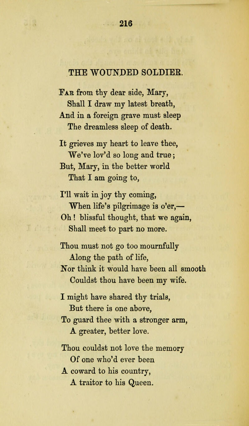 THE WOUNDED SOLDIER. Far from thy dear side, Mary, Shall I draw my latest breath, And in a foreign grave must sleep The dreamless sleep of death. It grieves my heart to leave thee, We've lov'd so long and true; But, Mary, in the better world That I am going to, I'll wait in joy thy coming, When life's pilgrimage is o'er,— Oh! blissful thought, that we again, Shall meet to part no more. Thou must not go too mournfully Along the path of life, Nor think it would have been all smooth Couldst thou have been my wife. I might have shared thy trials, But there is one above, To guard thee with a stronger arm, A greater, better love. Thou couldst not love the memory Of one who'd ever been A coward to his country, A traitor to his Queen.