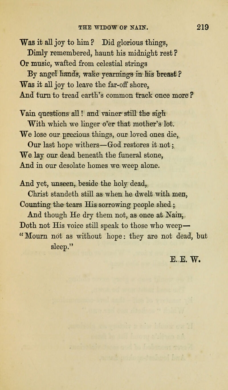 Was it all joy to him ? Did glorious things, Dimly remembered, haunt hi3 midnight rest ? Or music, wafted from celestial strings By angel hands, wake yearnings in his breast ? Was it all joy to leave the far-off shore, And turn to tread earth's common track once more ? Vain questions all! and vainer still the sigh With which we linger o'er that mother's lot. We lose our precious things, our loved ones die, Our last hope withers—God restores it not; We lay our dead beneath the funeral stone, And in our desolate homes we weep alone. And yet, unseen, beside the holy dead, Christ standeth still as when he dwelt with men, Counting the tears His sorrowing people shed; And though He dry them not, as once at Main, Doth not His voice still speak to those who weep— Mourn not as without hope: they are not dead, but sleep. E. E. W.