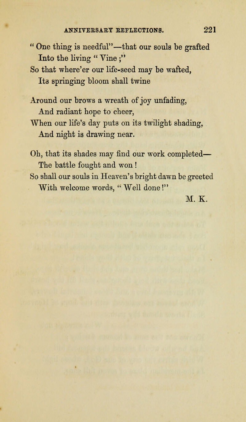  One thing is needful—that our souls be grafted Into the living  Vine ; So that where'er our life-seed may be wafted, Its springing bloom shall twine Around our brows a wreath of joy unfading, And radiant hope to cheer, When our life's day puts on its twilight shading, And night is drawing near. Oh, that its shades may find our work completed— The battle fought and won ! So shall our souls in Heaven's bright dawn be greeted With welcome words,  Well done! M. K.