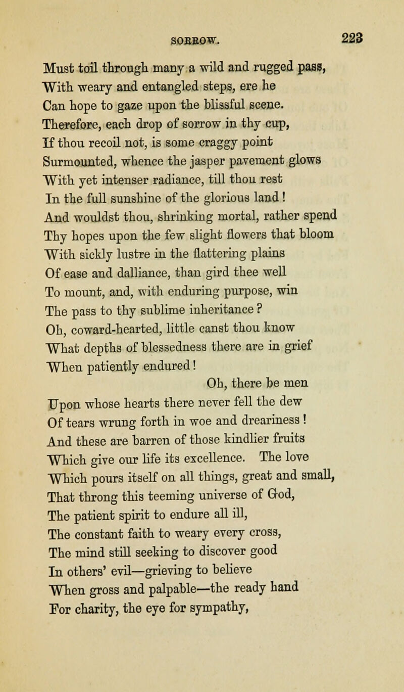 SOEEOW. Must toil through many a wild and rugged pass, With weary and entangled steps, ere he Can hope to gaze upon the blissful scene. Therefore, each drop of sorrow in thy cup, If thou recoil not, is some craggy point Surmounted, whence the jasper pavement glows With yet intenser radiance, till thou rest In the full sunshine of the glorious land ! And wouldst thou, shrinking mortal, rather spend Thy hopes upon the few slight flowers that bloom With sickly lustre in the flattering plains Of ease and dalliance, than gird thee well To mount, and, with enduring purpose, win The pass to thy sublime inheritance ? Oh, coward-hearted, little canst thou know What depths of blessedness there are in grief When patiently endured! Oh, there be men Upon whose hearts there never fell the dew Of tears wrung forth in woe and dreariness ! And these are barren of those kindlier fruits Which give our life its excellence. The love Which pours itself on all things, great and small, That throng this teeming universe of God, The patient spirit to endure all ill, The constant faith to weary every cross, The mind still seeking to discover good In others' evil—grieving to believe When gross and palpable—the ready hand For charity, the eye for sympathy,
