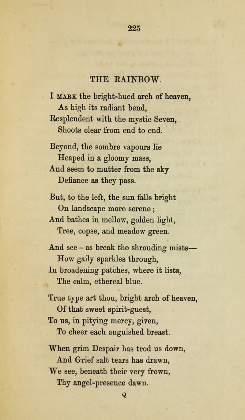 THE KAINBOW. I mask the bright-hued arch of heaven, As high its radiant bend, Eesplendent with the mystic Seven, Shoots clear from end to end. Beyond, the sombre vapours lie Heaped in a gloomy mass, And seem to mutter from the sky Defiance as they pass. But, to the left, the sun falls bright On landscape more serene; And bathes in mellow, golden light, Tree, copse, and meadow green. And see—as break the shrouding mists— How gaily sparkles through, In broadening patches, where it lists, The calm, ethereal blue. True type art thou, bright arch of heaven, Of that sweet spirit-guest, To us, in pitying mercy, given, To cheer each anguished breast. When grim Despair has trod us down, And Grief salt tears has drawn, We see, beneath their very frown, Thy angel-presence dawn.