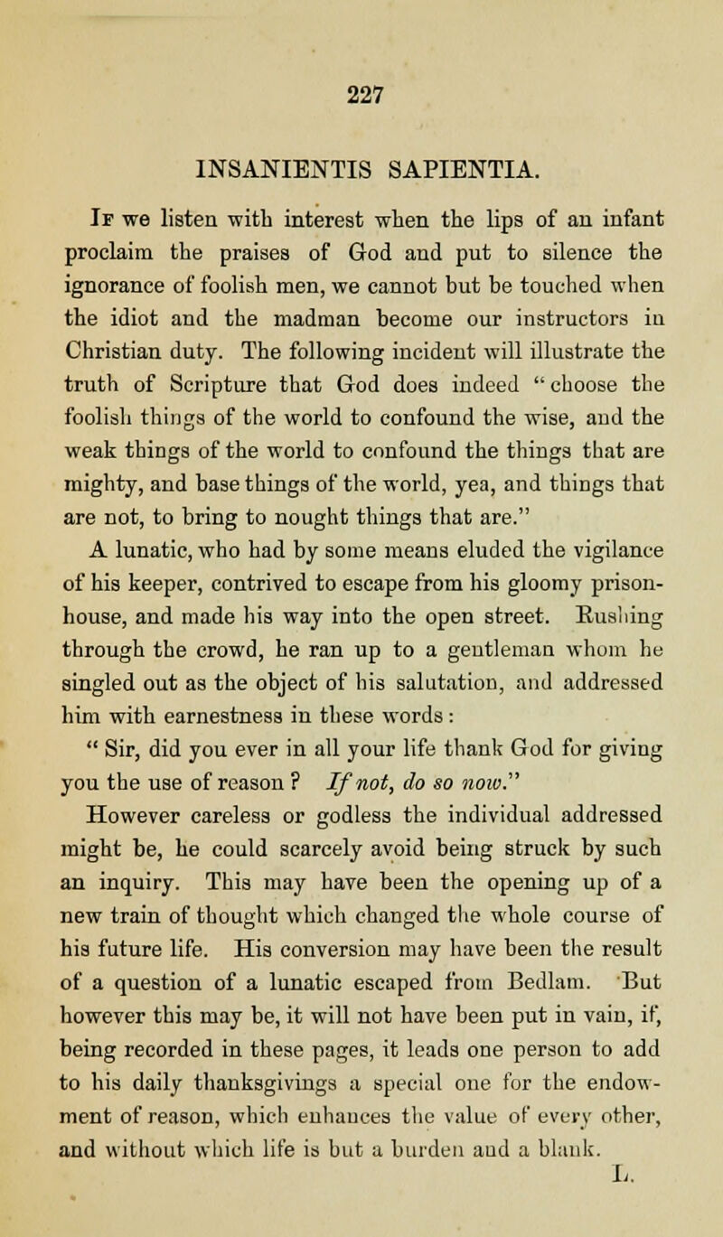 INSANIENTIS SAPIENTIA. If we listen with interest when the lips of an infant proclaim the praises of God and put to silence the ignorance of foolish men, we cannot but be touched when the idiot and the madman become our instructors in Christian duty. The following incident will illustrate the truth of Scripture that God does indeed  choose the foolish things of the world to confound the wise, and the weak things of the world to confound the things that are mighty, and base things of the world, yea, and things that are not, to bring to nought things that are. A lunatic, who had by some means eluded the vigilance of his keeper, contrived to escape from his gloomy prison- house, and made his way into the open street. Bushing through the crowd, he ran up to a gentleman whom he singled out as the object of his salutation, and addressed him with earnestness in these words:  Sir, did you ever in all your life thank God for giving you the use of reason ? If not, do so now. However careless or godless the individual addressed might be, he could scarcely avoid being struck by such an inquiry. This may have been the opening up of a new train of thought which changed the whole course of his future life. His conversion may have been the result of a question of a lunatic escaped from Bedlam. But however this may be, it will not have been put in vain, if, being recorded in these pages, it leads one person to add to his daily thanksgivings a special one for the endow- ment of reason, which enhances the value of every other, and without which life is but a burden and a blank. L.