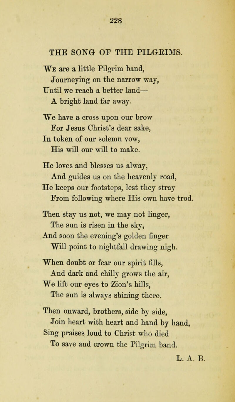 THE SONG OF THE PILGEIMS. We are a little Pilgrim band, Journeying on the narrow way, Until we reach a better land— A bright land far away. We have a cross upon our brow For Jesus Christ's dear sake, In token of our solemn vow, His will our will to make. He loves and blesses us alway, And guides us on the heavenly road, He keeps our footsteps, lest they stray From following where His own have trod. Then stay us not, we may not linger, The sun is risen in the sky, And soon the evening's golden finger Will point to nightfall drawing nigh. When doubt or fear our spirit fills, And dark and chilly grows the air, We lift our eyes to Zion's hills, The sun is always shining there. Then onward, brothers, side by side, Join heart with heart and hand by hand, Sing praises loud to Christ who died To save and crown the Pilgrim band. L. A. B.