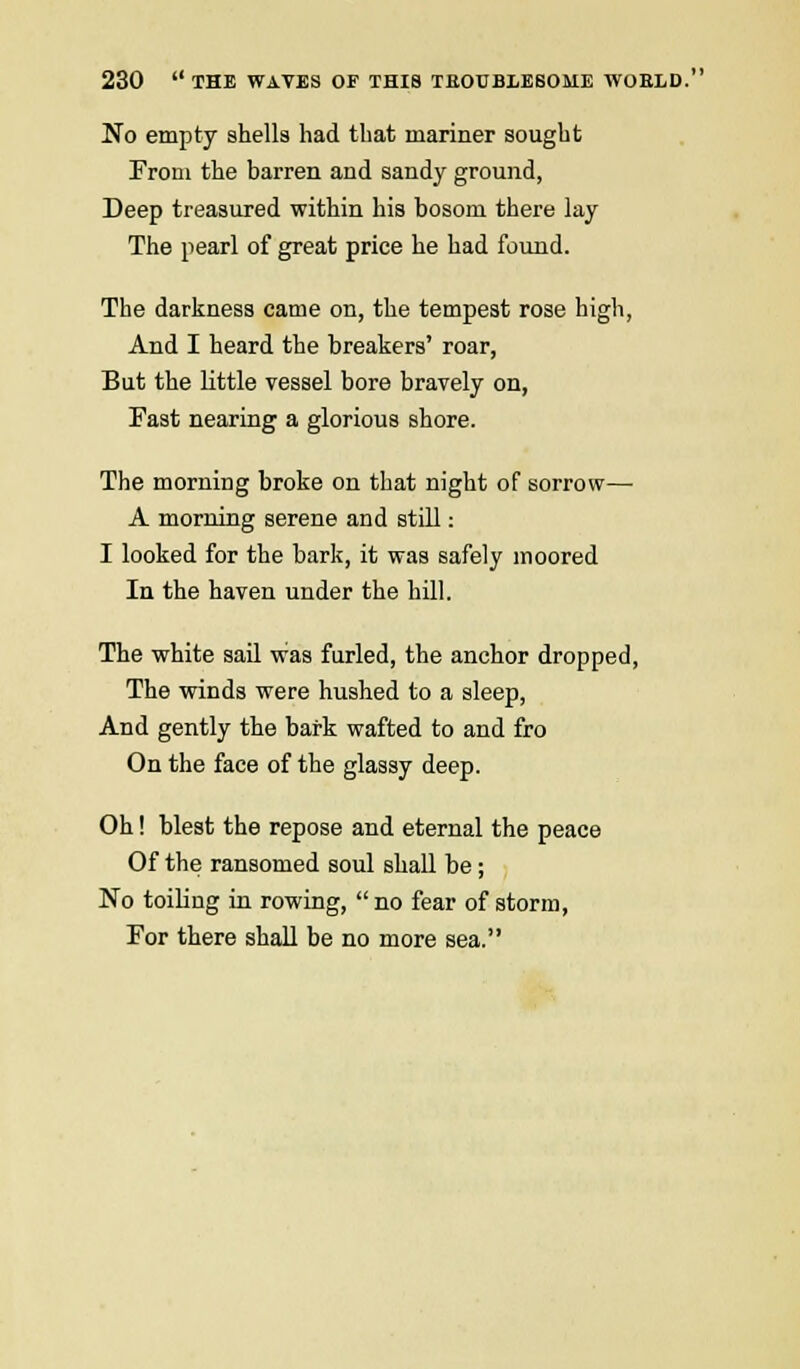 No empty shells had that mariner sought Prom the barren and sandy ground, Deep treasured within his bosom there lay The pearl of great price he had found. The darkness came on, the tempest rose high, And I heard the breakers' roar, But the little vessel bore bravely on, Fast nearing a glorious shore. The morning broke on that night of sorrow— A morning serene and still: I looked for the bark, it was safely inoored In the haven under the hill. The white sail was furled, the anchor dropped, The winds were hushed to a sleep, And gently the bark wafted to and fro On the face of the glassy deep. Oh! blest the repose and eternal the peace Of the ransomed soul shall be; No toiling in rowing, no fear of storm, For there shall be no more sea.