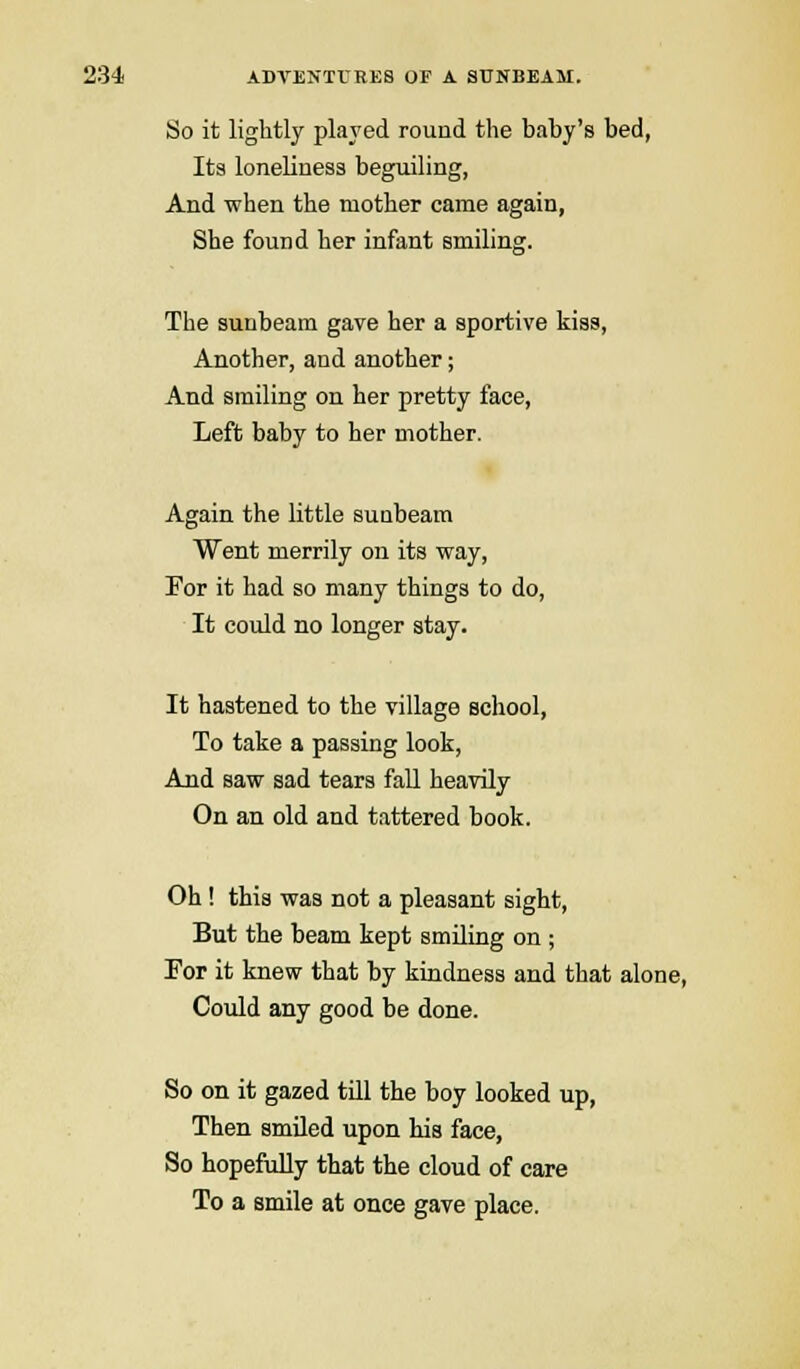 So it lightly played round the baby's bed, Its loneliness beguiling, And when the mother came again, She found her infant smiling. The sunbeam gave her a sportive kiss, Another, and another; And smiling on her pretty face, Left baby to her mother. Again the little sunbeam Went merrily on its way, For it had so many things to do, It could no longer stay. It hastened to the village school, To take a passing look, And saw sad tears fall heavily On an old and tattered book. Oh! this was not a pleasant sight, But the beam kept smiling on; For it knew that by kindness and that alone, Could any good be done. So on it gazed till the boy looked up, Then smiled upon his face, So hopefully that the cloud of care To a smile at once gave place.