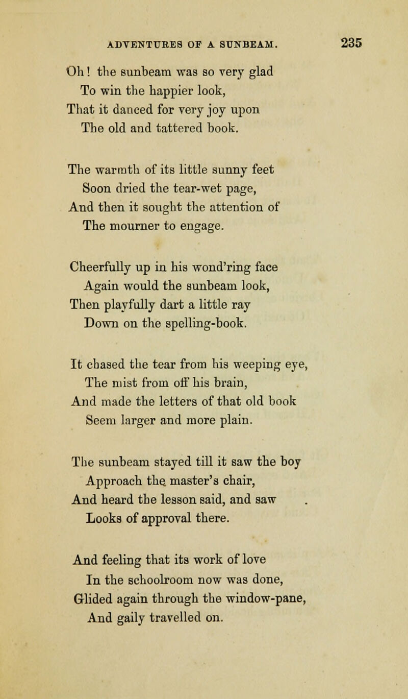 Oh! the sunbeam was so very glad To win the happier look, That it dauced for very joy upon The old and tattered book. The warmth of its little sunny feet Soon dried the tear-wet page, And then it sought the attention of The mourner to engage. Cheerfully up in his wond'ring face Again would the sunbeam look, Then playfully dart a little ray Down on the spelling-book. It chased the tear from his weeping eye, The mist from off his brain, And made the letters of that old book Seem larger and more plain. The sunbeam stayed till it saw the boy Approach the master's chair, And heard the lesson said, and saw Looks of approval there. And feeling that its work of love In the schoolroom now was done, Glided again through the window-pane, And gaily travelled on.