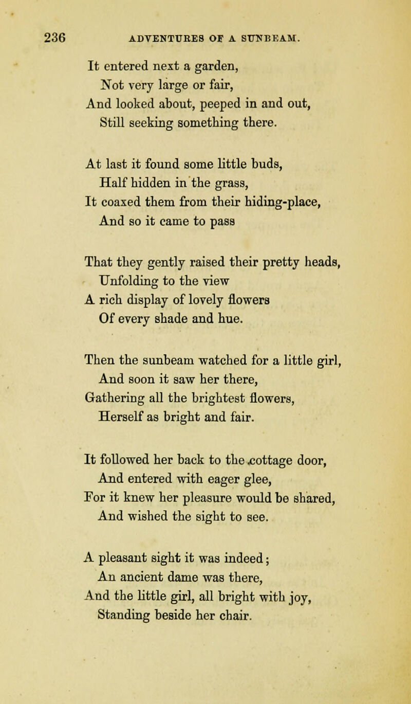 It entered next a garden, Not very large or fair, And looked about, peeped in and out, Still seeking something there. At last it found some little buds, Half hidden in the grass, It coaxed them from their hiding-place, And so it came to pass That they gently raised their pretty heads, Unfolding to the view A rich display of lovely flowers Of every shade and hue. Then the sunbeam watched for a little girl, And soon it saw her there, Gathering all the brightest flowers, Herself as bright and fair. It followed her back to the -cottage door, And entered with eager glee, For it knew her pleasure would be shared, And wished the sight to see. A pleasant sight it was indeed; An ancient dame was there, And the little girl, all bright with joy, Standing beside her chair.