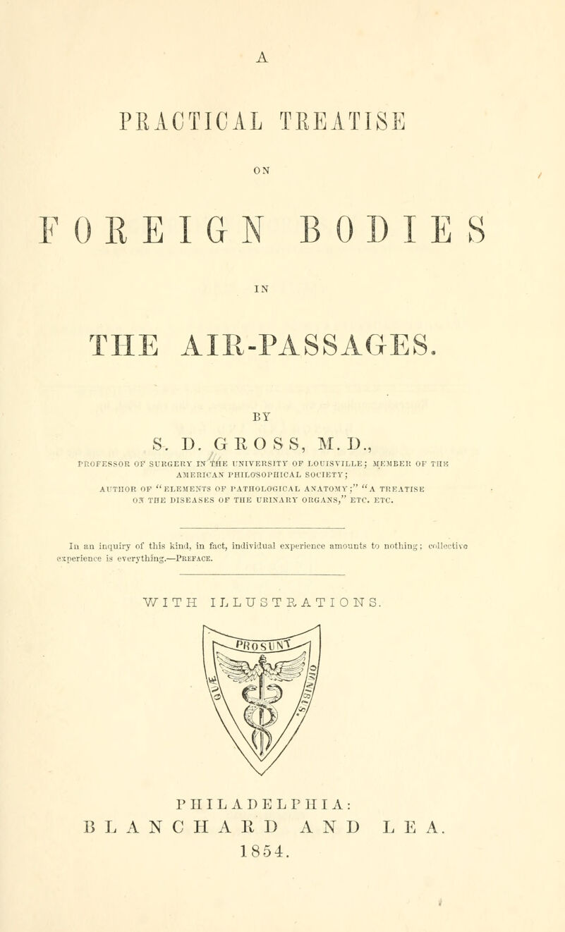 A PRACTICAL TREATISE ON FOREIGN BODIES THE AIR-PASSAGES BY S. D. GEO SS, M. D., PROFESSOR OF surgery in the university of louisyille; MEMBER OF TIIS5 AMERICAN PHILOSOPHICAL SOCIETY; AUTHOR OF ELEMENTS OF PATHOLOGICAL ANATOMY; A TREATISE 03 THE DISEASES OF THE URINARY ORGANS, ETC. ETC. In an inquiry of this kind, in fact, individual experience amounts to nothing; collective experience is everything.—Preface. WITH ILLUSTRATIONS. PHILADELPHIA: LANCHAPvD AND LEA 1854.