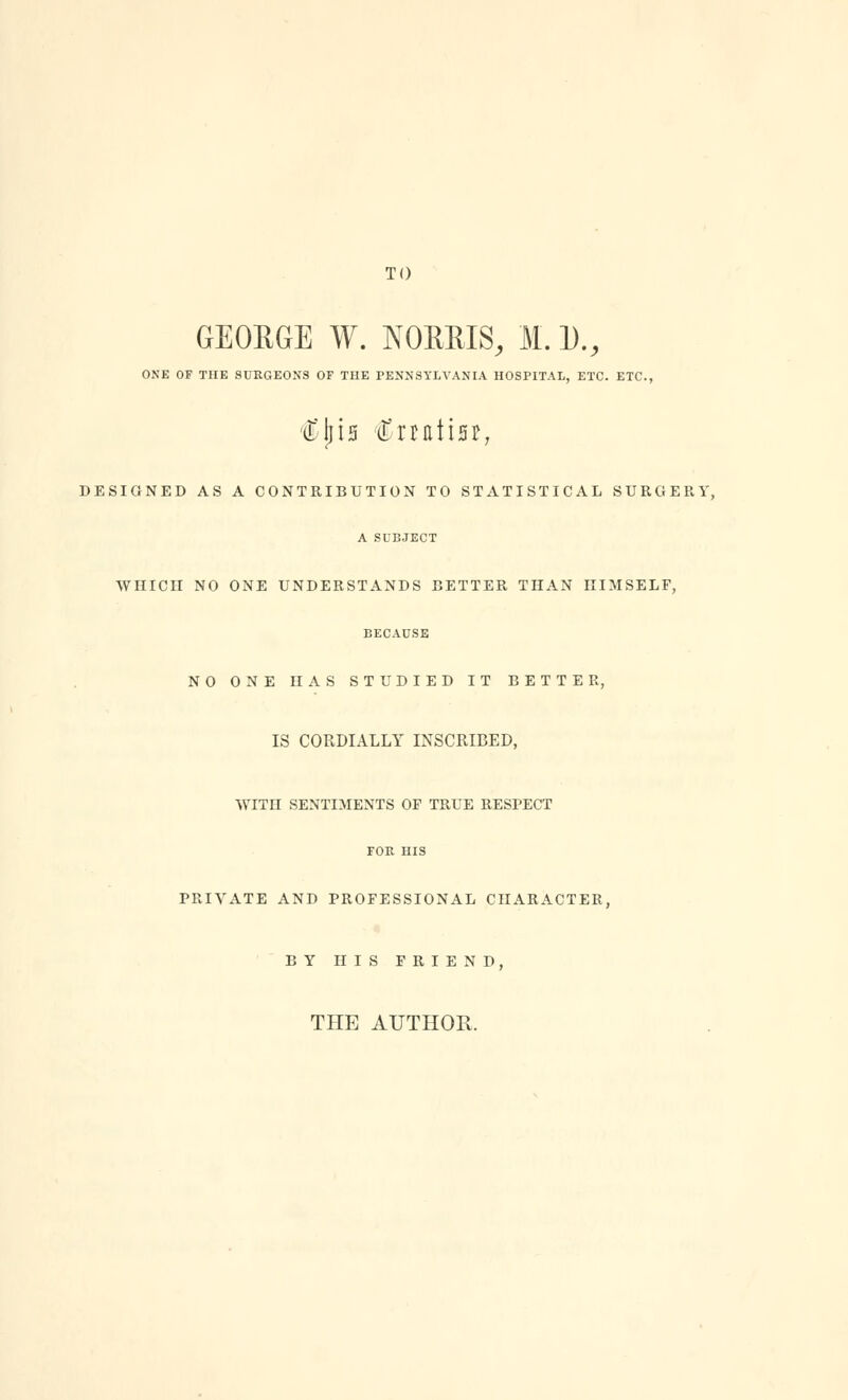 TO GEOEGE W. NOKRIS, M. 1)., ONE OF THE SURGEONS OF THE PENNSYLVANIA HOSPITAL, ETC. ETC., €\h Cnntisr, DESIGNED AS A CONTRIBUTION TO STATISTICAL SURGERY, A SUBJECT WHICH NO ONE UNDERSTANDS BETTER THAN HIMSELF, BECAUSE NO ONE HAS STUDIED IT BETTER, IS CORDIALLY INSCRIBED, WITH SENTIMENTS OP TRUE RESI>ECT FOR HIS PRIVATE AND PROFESSIONAL CHARACTER, BY HIS FRIEND, THE AUTHOR.