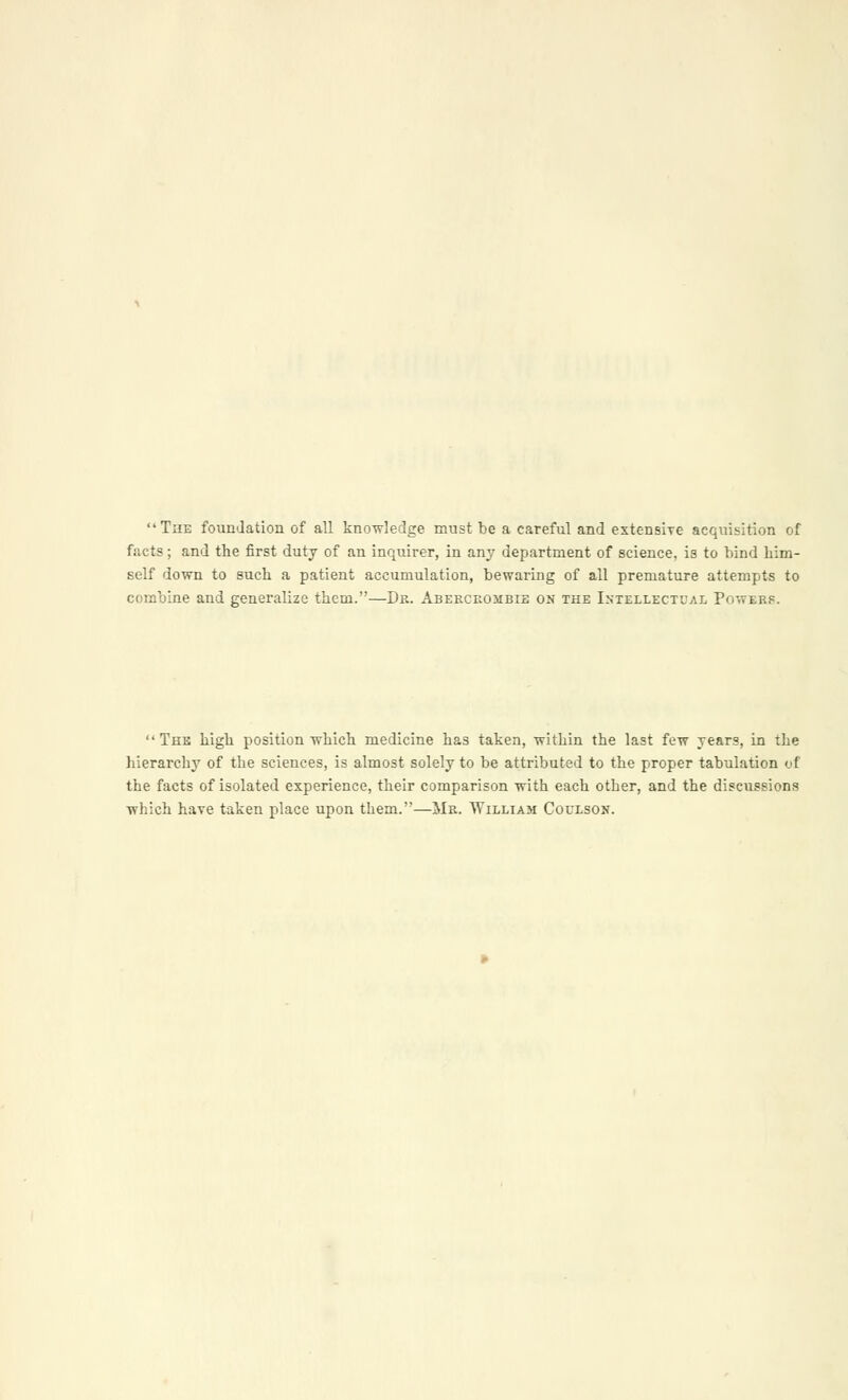 The foundation of all knowledge must be a careful and extensive acquisition of facts; and the first duty of an inquirer, in any department of science, is to bind him- self down to such a patient accumulation, bewaring of all premature attempts to combine and generalize them.—Dr. Abercrombie on the Intellectual Powers. The high position which medicine has taken, within the last few years, in the hierarchy of the sciences, is almost solely to be attributed to the proper tabulation of the facts of isolated experience, their comparison with each other, and the discussions which have taken place upon them.—Mr. William Coulson.