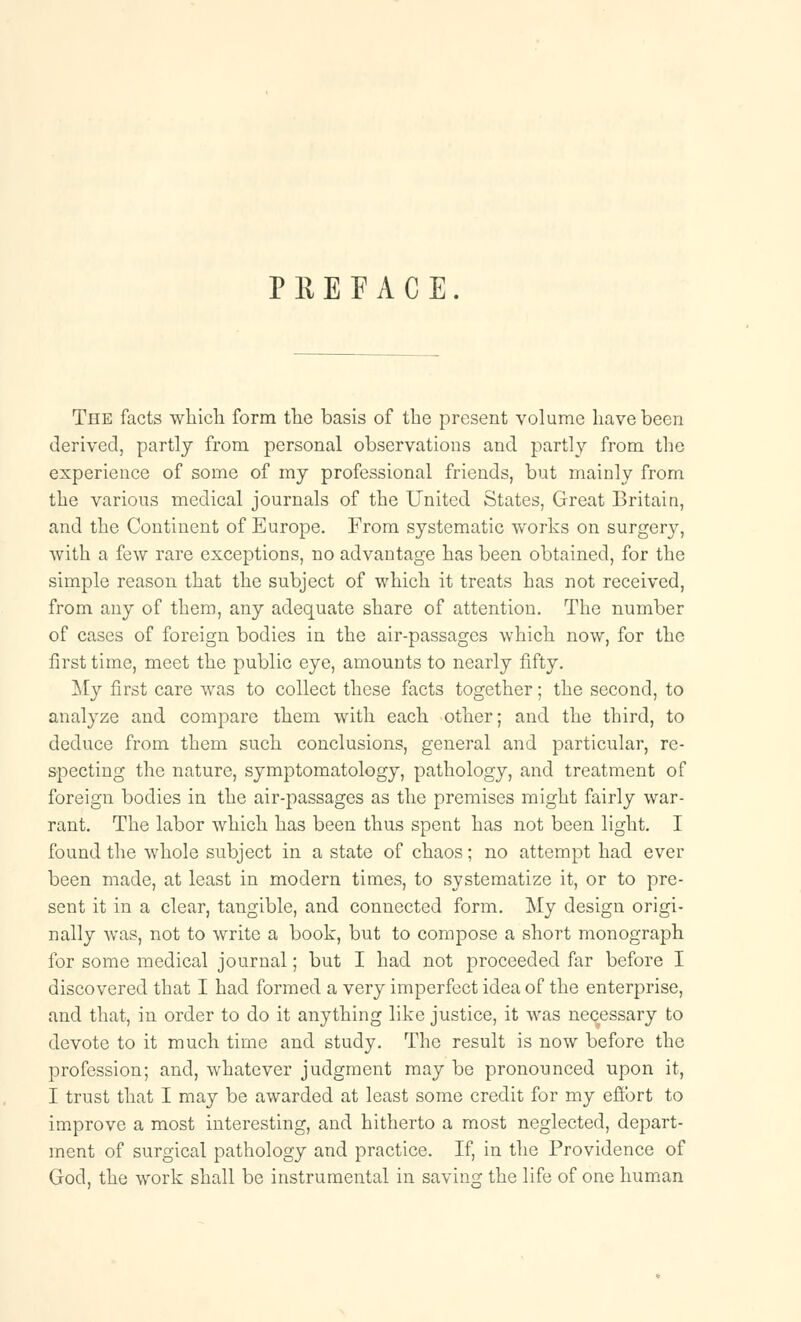 PREFACE. The facts which form the basis of the present volume have been derived, partly from personal observations and partly from the experience of some of my professional friends, but mainly from the various medical journals of the United States, Great Britain, and the Continent of Europe. From systematic works on surges, with a few rare exceptions, no advantage has been obtained, for the simple reason that the subject of which it treats has not received, from any of them, any adequate share of attention. The number of cases of foreign bodies in the air-passages which now, for the first time, meet the public eye, amounts to nearly fifty. My first care was to collect these facts together; the second, to analyze and compare them with each other; and the third, to deduce from them such conclusions, general and particular, re- specting the nature, symptomatology, pathology, and treatment of foreign bodies in the air-passages as the premises might fairly war- rant. The labor which has been thus spent has not been light. I found the whole subject in a state of chaos; no attempt had ever been made, at least in modern times, to systematize it, or to pre- sent it in a clear, tangible, and connected form. My design origi- nally was, not to write a book, but to compose a short monograph for some medical journal; but I had not proceeded far before I discovered that I had formed a very imperfect idea of the enterprise, and that, in order to do it anything like justice, it was necessary to devote to it much time and study. The result is now before the profession; and, whatever judgment may be pronounced upon it, I trust that I may be awarded at least some credit for my effort to improve a most interesting, and hitherto a most neglected, depart- ment of surgical pathology and practice. If, in the Providence of God, the work shall be instrumental in saving the life of one human