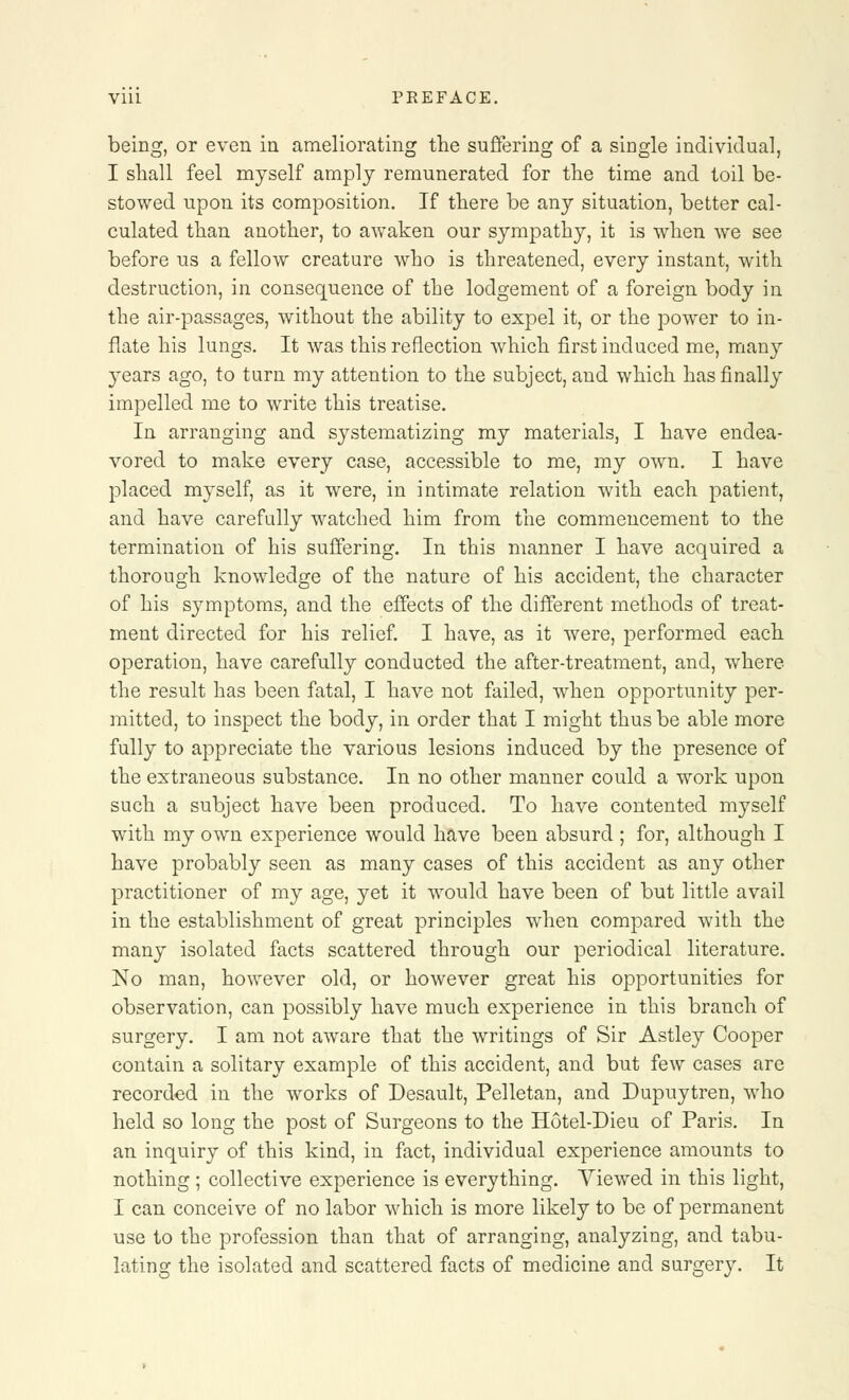 being, or even in ameliorating the suffering of a single individual, I shall feel myself amply remunerated for the time and toil be- stowed upon its composition. If there be any situation, better cal- culated than another, to aAvaken our sympathy, it is when we see before us a fellow creature who is threatened, every instant, with destruction, in consequence of the lodgement of a foreign body in the air-passages, without the ability to expel it, or the power to in- flate his lungs. It was this reflection which first induced me, many }^ears ago, to turn my attention to the subject, and which has finally impelled me to write this treatise. In arranging and systematizing my materials, I have endea- vored to make every case, accessible to me, my own. I have placed myself, as it were, in intimate relation with each patient, and have carefully watched him from the commencement to the termination of his suffering. In this manner I have acquired a thorough knowledge of the nature of his accident, the character of his symptoms, and the effects of the different methods of treat- ment directed for his relief. I have, as it were, performed each operation, have carefully conducted the after-treatment, and, where the result has been fatal, I have not failed, when opportunity per- mitted, to inspect the body, in order that I might thus be able more fully to appreciate the various lesions induced by the presence of the extraneous substance. In no other manner could a work upon such a subject have been produced. To have contented myself with my own experience would have been absurd ; for, although I have probably seen as many cases of this accident as any other practitioner of my age, yet it would have been of but little avail in the establishment of great principles when compared with the many isolated facts scattered through our periodical literature. No man, however old, or however great his opportunities for observation, can possibly have much experience in this branch of surgery. I am not aware that the writings of Sir Astley Cooper contain a solitary example of this accident, and but few cases are recorded in the works of Desault, Pelletan, and Dupuytren, who held so long the post of Surgeons to the Hotel-Dieu of Paris. In an inquiry of this kind, in fact, individual experience amounts to nothing ; collective experience is everything. Viewed in this light, I can conceive of no labor which is more likely to be of permanent use to the profession than that of arranging, analyzing, and tabu- lating the isolated and scattered facts of medicine and surgery. It