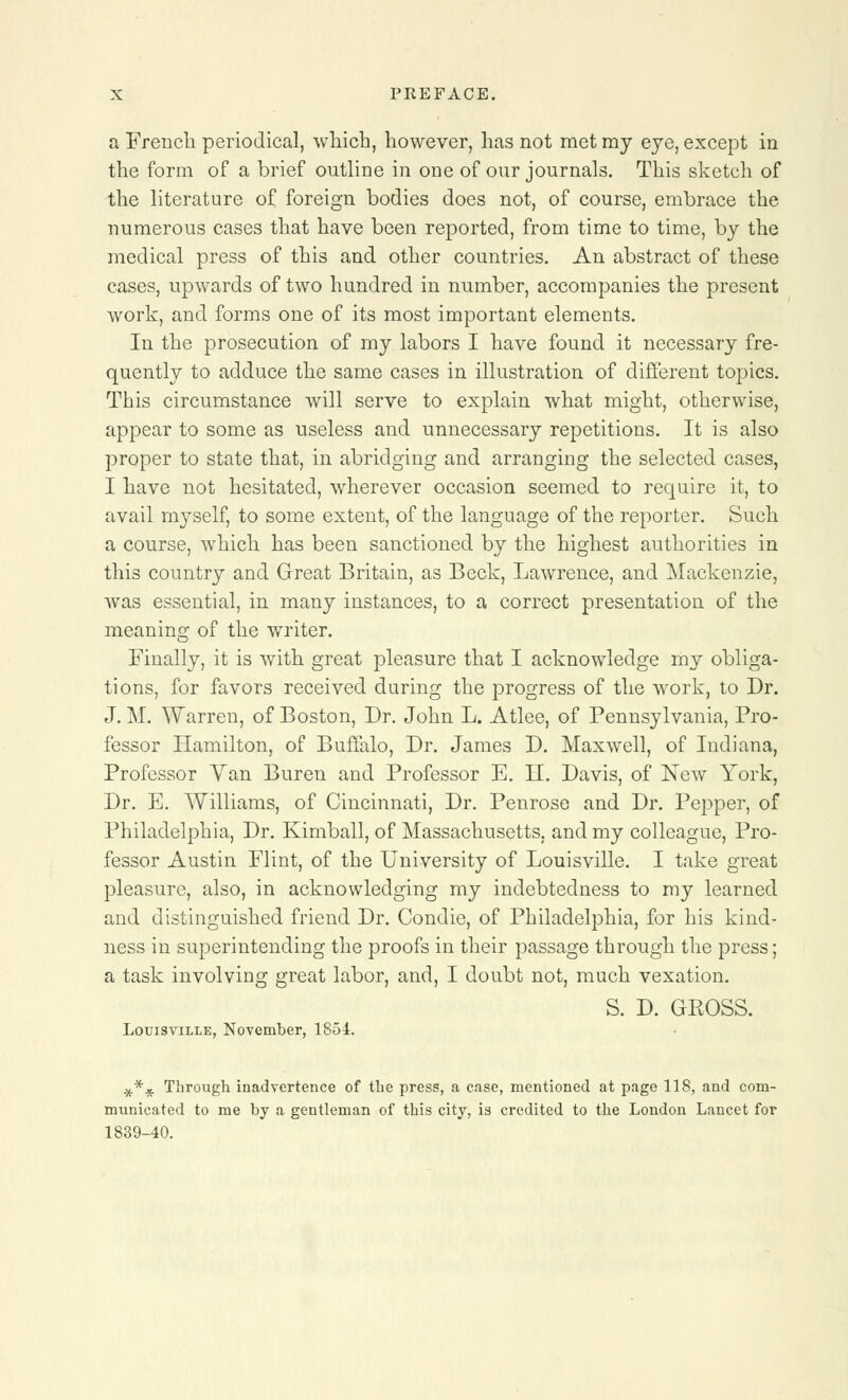 a French periodical, which, however, has not met my eye, except in the form of a brief outline in one of our journals. This sketch of the literature of foreign bodies does not, of course, embrace the numerous cases that have been reported, from time to time, by the medical press of this and other countries. An abstract of these cases, upwards of two hundred in number, accompanies the present work, and forms one of its most important elements. In the prosecution of my labors I have found it necessary fre- quently to adduce the same cases in illustration of different topics. This circumstance will serve to explain what might, otherwise, appear to some as useless and unnecessary repetitions. It is also proper to state that, in abridging and arranging the selected cases, I have not hesitated, wherever occasion seemed to require it, to avail myself, to some extent, of the language of the reporter. Such a course, which has been sanctioned by the highest authorities in this country and Great Britain, as Beck, Lawrence, and Mackenzie, was essential, in many instances, to a correct presentation of the meaning of the writer. Finally, it is with great pleasure that I acknowledge my obliga- tions, for favors received during the progress of the work, to Dr. J. M. Warren, of Boston, Dr. John L. Atlee, of Pennsylvania, Pro- fessor Hamilton, of Buffalo, Dr. James D. Maxwell, of Indiana, Professor Van Buren and Professor E. II. Davis, of New York, Dr. E. AVilliams, of Cincinnati, Dr. Penrose and Dr. Pepper, of Philadelphia, Dr. Kimball, of Massachusetts, and my colleague, Pro- fessor Austin Flint, of the University of Louisville. I take great pleasure, also, in acknowledging my indebtedness to my learned and distinguished friend Dr. Condie, of Philadelphia, for his kind- ness in superintending the proofs in their passage through the press; a task involving great labor, and, I doubt not, much vexation. S. D. GROSS. Louisville, November, 1854. #** Through inadvertence of the press, a case, mentioned at page 118, and com- municated to me by a gentleman of this city, is credited to the London Lancet for 1839-40.