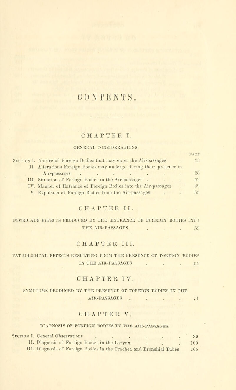 CONTENTS. CHAPTER I. GENERAL CONSIDERATIONS. PAGE Section I. Nature of Foreign Bodies that may enter the Air-passages . .:! II. Alterations Foreign Bodies may undergo during their presence in Air-passages ....... 38 III. Situation of Foreign Bodies in the Air-passages . . . 42 IV. Manner of Entrance of Foreign Bodies into the Air-passnges . 4'.) V. Expulsion of Foreign Bodies from the Air-passages . . 55 CHAPTER II. IMMEDIATE EFFECTS PRODUCED BY THE ENTRANCE OF FOREIGN BODIES INTO THE AIR-PASSAGES . . .59 CHAPTER III. PATHOLOGICAL EFFECTS RESULTING FROM THE PRESENCE OF FOREIGN BODIES IN THE AIR-PASSAGES . . . 64 CHAPTER IV. SYMPTOMS PRODUCED BY THE PRESENCE OF FOREIGN BODIES IN THE AIR-PASSAGES . . . .71 CHAPTER V. DIAGNOSIS OF FOREIGN BODIES IN THE AIR-PASSAGES. Section I. General Observations ...... 80 II. Diagnosis of Foreign Bodies in the Larynx . . . 100 III. Diagnosis of Foreign Bodies in the Trachea and Bronchial Tubes 10G