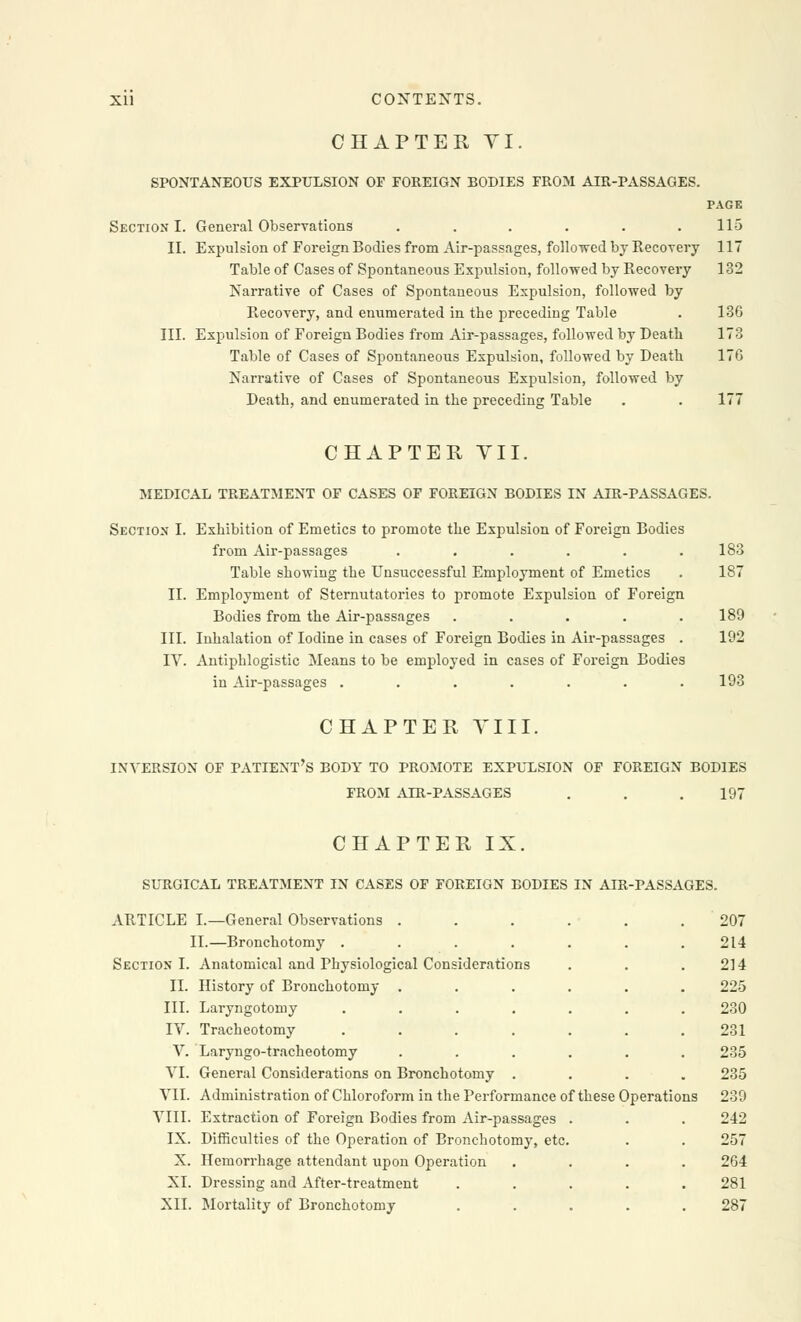 CHAPTER VI. SPONTANEOUS EXPULSION OF FOREIGN BODIES FROM AIR-PASSAGES. PAGE Section I. General Observations . . . . . .115 II. Expulsion of Foreign Bodies from Air-passages, followed by Recovery 117 Table of Cases of Spontaneous Expulsion, followed by Recovery 132 Narrative of Cases of Spontaneous Expulsion, followed by Recovery, and enumerated in the preceding Table . 136 III. Expulsion of Foreign Bodies from Air-passages, followed by Death 173 Table of Cases of Spontaneous Expulsion, followed by Death 17G Narrative of Cases of Spontaneous Expulsion, followed by Death, and enumerated in the preceding Table . . 177 CHAPTER VII. MEDICAL TREATMENT OF CASES OF FOREIGN BODIES IN AIR-PASSAGES. Section I. Exhibition of Emetics to promote the Expulsion of Foreign Bodies from Air-passages . . . . . .183 Table showing the Unsuccessful Employment of Emetics . 187 II. Employment of Sternutatories to promote Expulsion of Foreign Bodies from the Air-passages . . . . .189 III. Inhalation of Iodine in cases of Foreign Bodies in Air-passages . 192 IV. Antiphlogistic Means to be employed in cases of Foreign Bodies in Air-passages ....... 193 CHAPTER VIII. INVERSION OF PATIENT'S BODY TO PROMOTE EXPULSION OF FOREIGN BODIES FROM AIR-PASSAGES . . .197 CHAPTER IX. SURGICAL TREATMENT IN CASES OF FOREIGN BODIES IN AIR-PASSAGES. ARTICLE I.—General Observations ...... 207 II.—Bronchotomy ....... 214 Section I. Anatomical and Physiological Considerations . . .214 II. History of Bronchotomy ...... 225 III. Laryngotomy ....... 230 IV. Tracheotomy . . . . . . .231 V. Laryngo-tracheotomy ...... 235 VI. General Considerations on Bronchotomy .... 235 VII. Administration of Chloroform in the Performance of these Operations 239 VIII. Extraction of Foreign Bodies from Air-passages . . . 242 IX. Difficulties of the Operation of Bronchotomy, etc. . . 257 X. Hemorrhage attendant upon Operation .... 264 XI. Dressing and After-treatment ..... 281