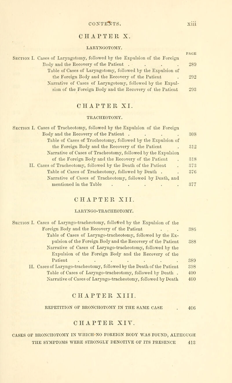 CHAPTER X. LARYNGOTOMY. PAGE Section I. Cases of Laryngotomy, followed by the Expulsion of the Foreign Body and the Recovery of the Patient .... 289 Table of Cases of Laryngotomy, followed by the Expulsion of the Foreign Body and the Recovery of the Patient . 292 Narrative of Cases of Laryngotomy, followed by the Expul- sion of the Foreign Body and the Recovery of the Patient 293 CHAPTER XI. TRACHEOTOMY. Section I. Cases of Tracheotomy, followed by the Expulsion of the Foreign Body and the Recovery of the Patient .... 308 Table of Cases of Tracheotomy, followed by the Expulsion of the Foreign Body and the Recovery of the Patient . 312 Narrative of Cases of Tracheotomy, followed by the Expulsion of the Foreign Body and the Recovery of the Patient . 318 II. Cases of Tracheotomy, followed by the Death of the Patient . 373 Table of Cases of Tracheotomy, followed by Death . . 376 Narrative of Cases of Tracheotomy, followed by Death, and mentioned in the Table ..... 377 CHAPTER XII. LARYNGO-TRACHEOTOMY. Section I. Cases of Laryngo-tracheotomy, followed by the Expulsion of the Foreign Body and the Recovery of the Patient . . . 386 Table of Cases of Laryngo-tracheotoiny, followed by the Ex- pulsion of the Foreign Body and the Recovery of the Patient 388 Narrative of Cases of Laryngo-tracheotomy, followed by the Expulsion of the Foreign Body and the Recovery of the Patient ....... 389 II. Cases of Laryngo-tracheotomy, followed by the Death of the Patient 398 Table of Cases of Laryngo-tracheotomy, followed by Death . 400 Narrative of Cases of Laryngo-tracheotomy, followed by Death 400 CHAPTER XIII. REPETITION OF BRONCHOTOMY IN THE SAME CASE . 4C6 CHAPTER XIV. CASES OF BRONCHOTOMY IN WHICH NO FOREIGN BODY WAS FOUND, ALTHOUGH THE SYMPTOMS WERE STRONGLY DENOTIVE OF ITS PRESENCE 413