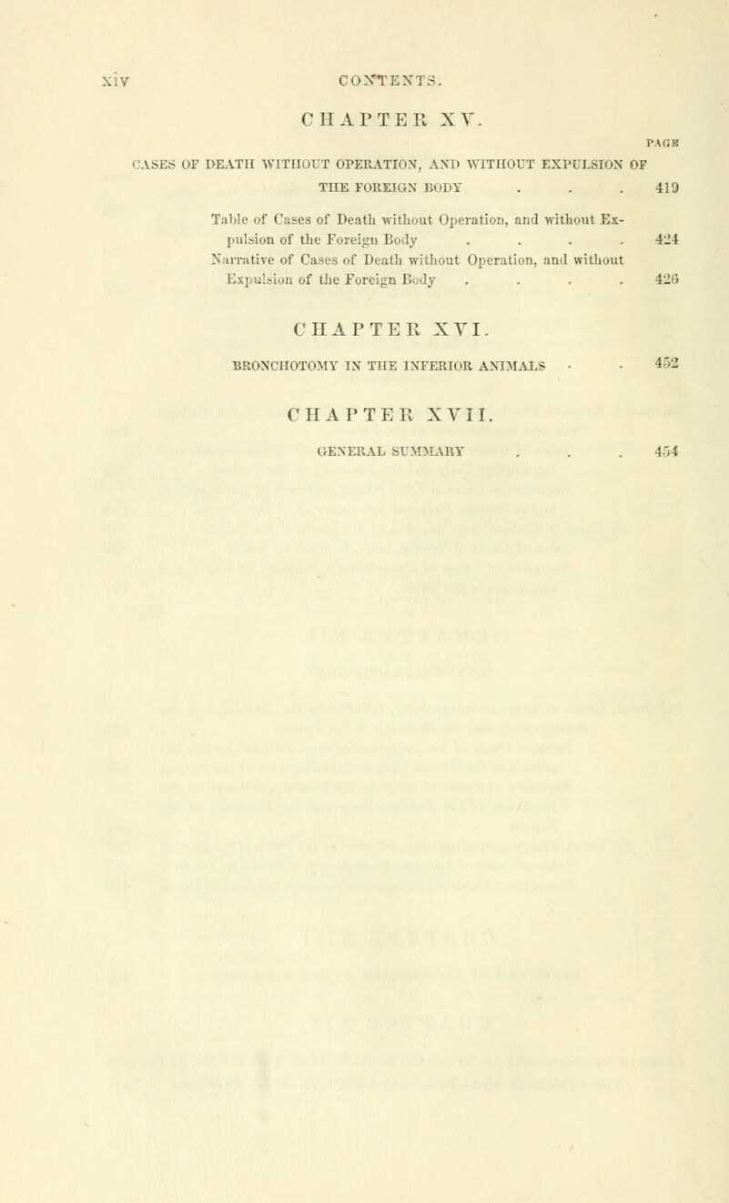 CHAPTER XV. PAGE CASES OF DEATH WITHOUT OPERATION, AND WITHOUT EXPULSION OF THE FOREIGN BODY . . . 419 Table of Cases of Death without Operation, and without Ex- pulsion of the Foreign Body . . . . 4H Narrative of Cases of Death without Operation, and without Expulsion of the Foreign Body .... 426 CHAPTER XVI. BRONCHOTOMY IN THE INFERIOR ANIMALS • • 4->2 CHAPTER XVII. GENERAL SUMMARY , . . 454