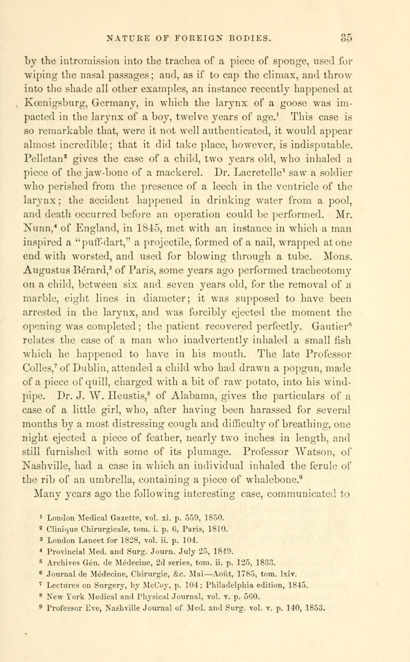 by the intromission into the trachea of a piece of sponge, used for wiping the nasal passages; and, as if to cap the climax, and throw into the shade all other examples, an instance recently happened at Koenigsburg, Germany, in which the larynx of a goose was im- pacted in the larynx of a boy, twelve }rears of age.1 This case is so remarkable that, were it not well authenticated, it would appear almost incredible; that it did take place, however, is indisputable. Pelietan2 gives the case of a child, two years old, who inhaled a piece of the jaw-bone of a mackerel. Dr. Lacretelle1 saw a soldier who perished from the presence of a leech in the ventricle of the larynx; the accident happened in drinking water from a pool, and death occurred before an operation could be performed. Mr. Nunn,4 of England, in 1845, met with an instance in which a man inspired a puff-dart, a projectile, formed of a nail, wrapped atone end with worsted, and used for blowing through a tube. Mons. Augustus Berard,5 of Paris, some years ago performed tracheotomy on a child, between six and seven years old, for the removal of a marble, eight lines in diameter; it was supposed to have been arrested in the larynx, and was forcibly ejected the moment the opening was completed ; the patient recovered perfectly. Gautier8 relates the case of a man who inadvertently inhaled a small fish which he happened to have in his mouth. The late Professor Colles,7 of Dublin, attended a child who had drawn a popgun, made of a piece of quill, charged with a bit of raw potato, into his wind- pipe. Dr. J. W. Heustis,8 of Alabama, gives the particulars of a case of a little girl, who, after having been harassed for several months by a most distressing cough and difficult}7 of breathing, one night ejected a piece of feather, nearly two inches in length, and still furnished with some of its plumage. Professor Watson, of Nashville, had a case in which an individual inhaled the ferule of the rib of an umbrella, containing a piece of whalebone.9 Many years ago the following interesting case, communicated to 1 London Medical Gazette, vol. xi. p. 559, 1850. 2 Clinique Chirurgicale, torn. i. p. 6, Paris, 1810. 3 London Lancet for 1828, vol. ii. p. 104. 4 Provincial Med. and Surg. Journ. July 25, 1849. 8 Archives Gen. de Medecinc, 2d series, torn. ii. p. 125, 1833. 6 Journal de Medecine, Chirurgie, &c. Mai—Aoiit, 1785, torn. lxiv. 7 Lectures on Surgery, by McCoy, p. 104; Philadelphia edition, 1845. 8 New York Medical and Physical Journal, vol. v. p. 560. 9 Professor Eve, Nashville Journal of Med. and !?urg. vol. v. p. 140, 1853.