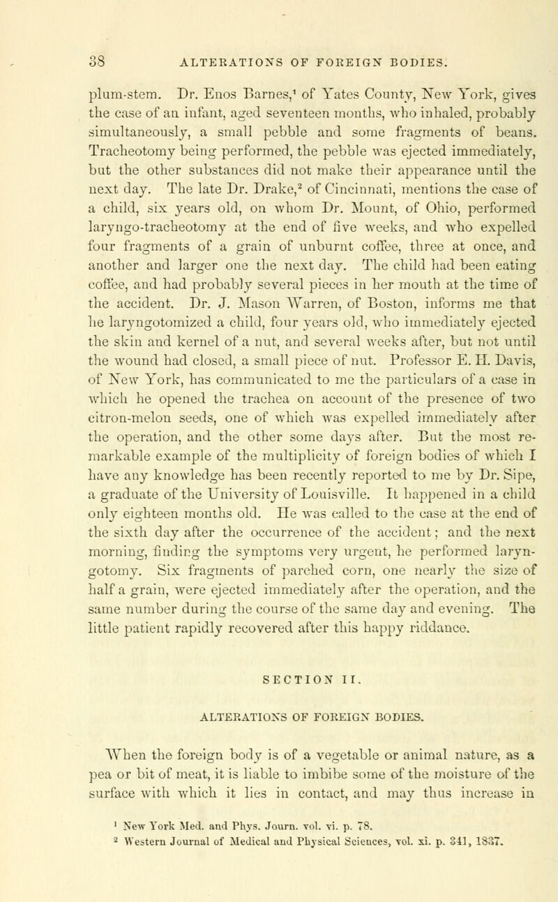 plum-stem. Dr. Enos Barnes,1 of Yates County, New York, gives the case of an infant, aged seventeen months, who inhaled, probably simultaneously, a small pebble and some fragments of beans. Tracheotomy being performed, the pebble was ejected immediately, but the other substances did not make their appearance until the next day. The late Dr. Drake,2 of Cincinnati, mentions the case of a child, six years old, on whom Dr. Mount, of Ohio, performed laryngo-tracheotomy at the end of five weeks, and who expelled four fragments of a grain of unburnt coffee, three at once, and another and larger one the next day. The child had been eating coffee, and had probably several pieces in her mouth at the time of the accident. Dr. J. Mason AYarren, of Boston, informs me that he laryngotomized a child, four years old, who immediately ejected the skin and kernel of a nut, and several weeks after, but not until the wound had closed, a small piece of nut. Professor E. H. Davis, of New York, has communicated to me the particulars of a case in which he opened the trachea on account of the presence of two citron-melon seeds, one of which was expelled immediately after the operation, and the other some days after. But the most re- markable example of the multiplicity of foreign bodies of which I have any knowledge has been recently reported to me by Dr. Sipe, a graduate of the University of Louisville. It happened in a child only eighteen months old. He was called to the ease at the end of the sixth day after the occurrence of the accident; and the next morning, finding the symptoms very urgent, he performed laryn- gotomy. Six fragments of parched corn, one nearly the size of half a grain, were ejected immediately after the operation, and the same number during the course of the same day and evening. The little patient rapidly recovered after this happy riddance. SECTION II. ALTERATIONS OF FOREIGN BODIES. AYhen the foreign body is of a vegetable or animal nature, as a pea or bit of meat, it is liable to imbibe some of the moisture of the surface with which it lies in contact, and may thus increase in 1 New York Med. and Phys. Journ. vol. vi. p. 78. 2 Western Journal of Medical and Physical Sciences, vol. xi. p. 341, 1837.