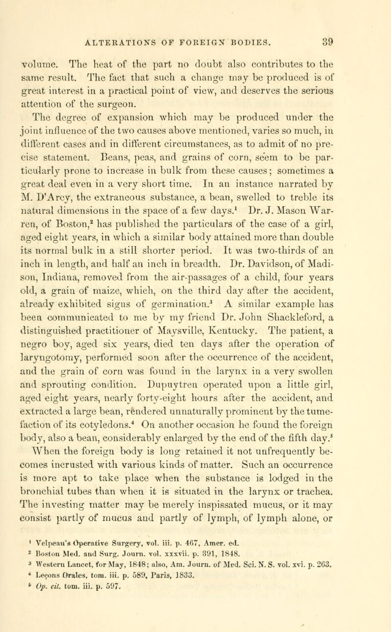 volume. The heat of the part no doubt also contributes to the same result. The faet that such a change may be produced is of great interest in a practical point of view, and deserves the serious attention of the surgeon. The degree of expansion which may be produced under the joint influence of the two causes above mentioned, varies so much, in different cases and in different circumstances, as to admit of no pre- cise statement. Beans, peas, and grains of corn, seem to be par- ticularly prone to increase in bulk from these causes; sometimes a great deal even in a very short time. In an instance narrated by M. D'Arcy, the extraneous substance, a bean, swelled to treble its natural dimensions in the space of a few days.1 Dr. J. Mason War- ren, of Boston,2 has published the particulars of the case of a girl, aged eight years, in which a similar body attained more than double its normal bulk in a still shorter period. It was two-thirds of an inch in length, and half an inch in breadth. Dr. Davidson, of Madi- son, Indiana, removed from the air-passages of a child, four years old, a grain of maize, which, on the third day after the accident, already exhibited signs of germination.3 A similar example has been communicated to me by my friend Dr. John Shackleford, a distinguished practitioner of Maysville, Kentucky. The patient, a negro boy, aged six years, died ten days after the operation of laryngotomy, performed soon after the occurrence of the accident, and the grain of corn was found in the larynx in a very swollen and sprouting condition. Dupuytren operated upon a little girl, aged eight years, nearly forty-eight hours after the accident, and extracted a large bean, rendered unnaturally prominent by the tume- faction of its cotyledons.4 On another occasion he found the foreign body, also a bean, considerably enlarged by the end of the fifth day.s When the foreign body is long retained it not unfrequently be- comes incrusted with various kinds of matter. Such an occurrence is more apt to take place when the substance is lodged in the bronchial tubes than when it is situated in the larynx or trachea. The investing matter may be merely inspissated mucus, or it may consist partly of mucus and partly of lymph, of lymph alone, or 1 Velpeau's Operative Surgery, vol. iii. p. 467, Amer. ed. 2 Boston Med. and Surg. Journ. vol. xxxvii. p. 391, 1848. 3 Western Lancet, for May, 1848; also, Am. Journ. of Med. Sci. N. S. vol. xvi. p. 263. * Lecons Orales, torn. iii. p. 589, Paris, 1833. * Op. cit. torn. iii. p. 597.