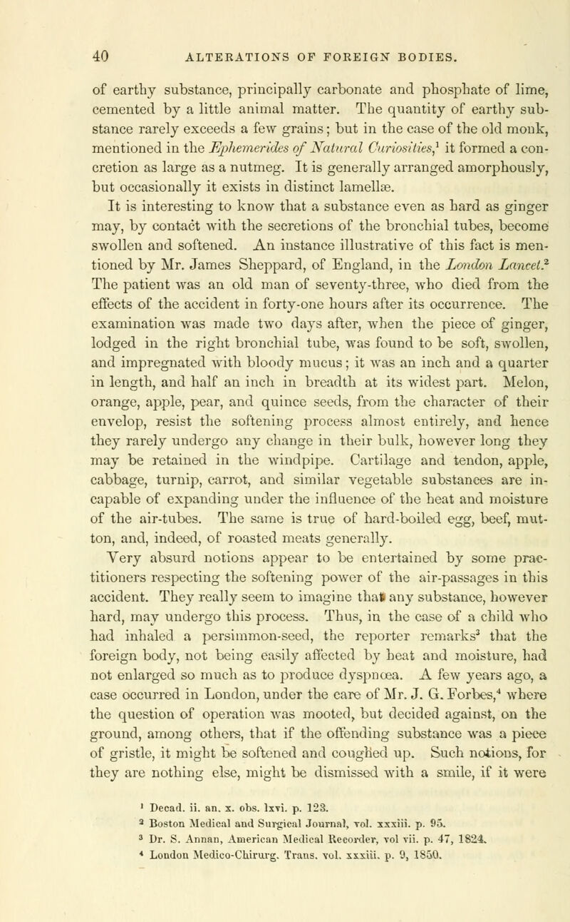 of earthy substance, principally carbonate and phosphate of lime, cemented by a little animal matter. The quantity of earthy sub- stance rarely exceeds a few grains; but in the case of the old monk, mentioned in the Ephemerides of Natural Curiosities,1 it formed a con- cretion as large as a nutmeg. It is generally arranged amorphously, but occasionally it exists in distinct lamellae. It is interesting to know that a substance even as hard as ginger may, by contact with the secretions of the bronchial tubes, become swollen and softened. An instance illustrative of this fact is men- tioned by Mr. James Sheppard, of England, in the London Lancet? The patient was an old man of seventy-three, who died from the effects of the accident in forty-one hours after its occurrence. The examination was made two days after, when the piece of ginger, lodged in the right bronchial tube, was found to be soft, swollen, and impregnated with bloody mucus; it was an inch and a quarter in length, and half an inch in breadth at its widest part. Melon, orange, apple, pear, and quince seeds, from the character of their envelop, resist the softening process almost entirely, and hence they rarely undergo any change in their bulk, however long they may be retained in the windpipe. Cartilage and tendon, apple, cabbage, turnip, carrot, and similar vegetable substances are in- capable of expanding under the influence of the heat and moisture of the air-tubes. The same is true of hard-boiled egg, beef, mut- ton, and, indeed, of roasted meats generally. Yery absurd notions appear to be entertained by some prac- titioners respecting the softening power of the air-passages in this accident. They really seem to imagine that any substance, however hard, may undergo this process. Thus, in the case of a child who had inhaled a persimmon-seed, the reporter remarks3 that the foreign body, not being easily affected by heat and moisture, had not enlarged so much as to produce dyspnoea. A few years ago, a case occurred in London, under the care of Mr. J. G. Forbes,4 where the question of operation was mooted, but decided against, on the ground, among others, that if the offending substance was a piece of gristle, it might be softened and coughed up. Such notions, for they are nothing else, might be dismissed with a smile, if it were 1 Decad. ii. an. x. obs. lxvi. p. 123. 2 Boston Medical and Surgical Journal, toI. xxxiii. p. 95. 3 Dr. S. Annan, American Medical Recorder, vol vii. p. 47, 1824. 4 London Medico-Chirurg. Trans, vol. xxxiii. p. 9, 1850.