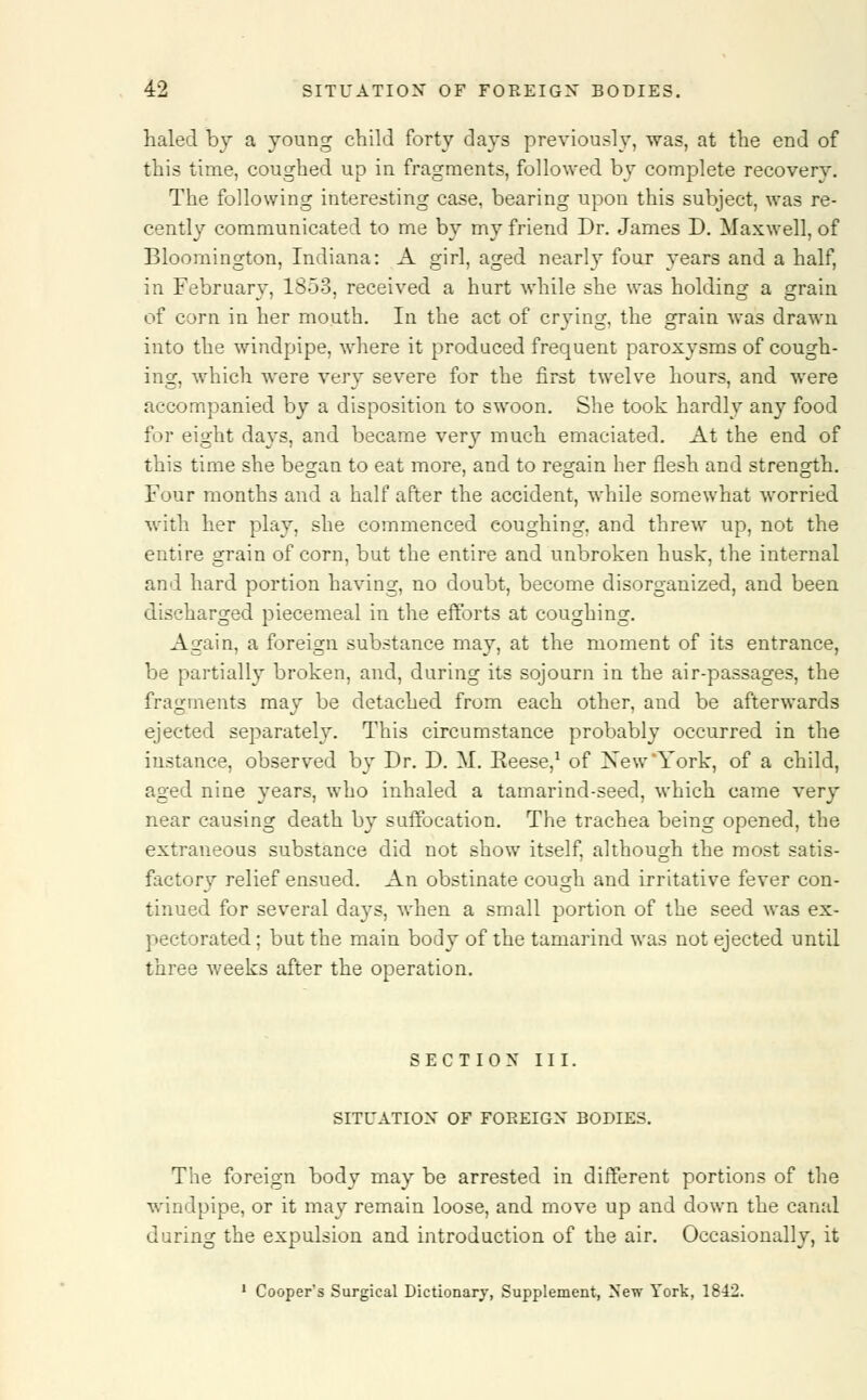 haled by a young child forty days previously, was, at the end of this time, coughed up in fragments, followed by complete recovery. The following interesting case, bearing upon this subject, was re- cently communicated to me by my friend Dr. James D. Maxwell, of Bloomington, Indiana: A girl, aged nearly four years and a half, in February, 1853, received a hurt while she was holding a grain of corn in her mouth. In the act of crying, the grain was drawn into the windpipe, where it produced frequent paroxysms of cough- ing, which were very severe for the first twelve hours, and were accompanied by a disposition to swoon. She took hardly any food for eight days, and became very much emaciated. At the end of this time she began to eat more, and to regain her flesh and strength. Four months and a half after the accident, while somewhat worried with her play, she commenced coughing, and threw up, not the entire grain of corn, but the entire and unbroken husk, the internal and hard portion having, no doubt, become disorganized, and been discharged piecemeal in the efforts at coughing. Again, a foreign substance may, at the moment of its entrance, be partially broken, and, during its sojourn in the air-passages, the fragments may be detached from each other, and be afterwards ejected separately. This circumstance probably occurred in the instance, observed by Dr. D. M. Reese,1 of New'York, of a child, aged nine years, who inhaled a tamarind-seed, which came very near causing death by suffocation. The trachea being opened, the extraneous substance did not show itself, although the most satis- factory relief ensued. An obstinate cough and irritative fever con- tinued for several days, when a small portion of the seed was ex- pectorated; but the main body of the tamarind was not ejected until three weeks after the operation. SECTION III. SITUATION OF FOREIGN BODIES. The foreign body may be arrested in different portions of the windpipe, or it may remain loose, and move up and down the canal during the expulsion and introduction of the air. Occasionally, it 1 Cooper's Surgical Dictionary, Supplement, New York, 1842.