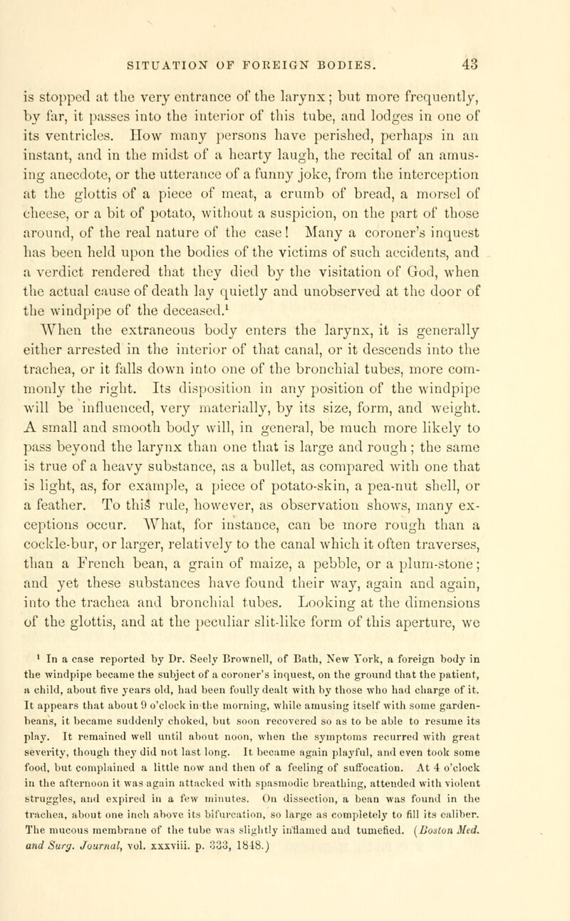 is stopped at the very entrance of the larynx; but more frequently, by far, it passes into the interior of this tube, and lodges in one of its ventricles. How many persons have perished, perhaps in an instant, and in the midst of a hearty laugh, the recital of an amus- ing anecdote, or the utterance of a funny joke, from the interception at the glottis of a piece of meat, a crumb of bread, a morsel of cheese, or a bit of potato, without a suspicion, on the part of those around, of the real nature of the case! Many a coroner's inquest has been held upon the bodies of the victims of such accidents, and a verdict rendered that they died by the visitation of God, when the actual cause of death lay quietly and unobserved at the door of the windpipe of the deceased.1 When the extraneous body enters the larynx, it is generally either arrested in the interior of that canal, or it descends into the trachea, or it falls down into one of the bronchial tubes, more com- monly the right. Its disposition in any position of the windpipe will be influenced, very materially, by its size, form, and weight. A small and smooth body will, in general, be much more likely to pass beyond the larynx than one that is large and rough; the same is true of a heavy substance, as a bullet, as compared with one that is light, as, for example, a piece of potato-skin, a pea-nut shell, or a feather. To this rule, however, as observation shows, many ex- ceptions occur. What, for instance, can be more rough than a cockle-bur, or larger, relatively to the canal which it often traverses, than a French bean, a grain of maize, a pebble, or a plum-stone; and yet these substances have found their way, again and again, into the trachea and bronchial tubes. Looking at the dimensions of the glottis, and at the peculiar slit-like form of this aperture, we 1 In a case reported by Dr. Seely Brownell, of Bath, New York, a foreign body in the windpipe became the subject of a coroner's inquest, on the ground that the patient, a child, about five years old, had been foully dealt with by those who had charge of it. It appears that about 9 o'clock in the morning, while amusing itself with some garden- beans, it became suddeidy choked, but soon recovered so as to be able to resume its play. It remained well until about noon, when the symptoms recurred with great severity, though they did not last long. It became again playful, and even took some food, but complained a little now and then of a feeling of suffocation. At 4 o'clock in the afternoon it was again attacked with spasmodic breathing, attended with violent struggles, and expired in a few minutes. On dissection, a bean was found in the trachea, about one inch above its bifurcation, so large as completely to fill its caliber. The mucous membrane of the tube was slightly inflamed and tumefied. [Boston Med. and Surg. Journal, vol. xxxviii. p. 333, 1818.)