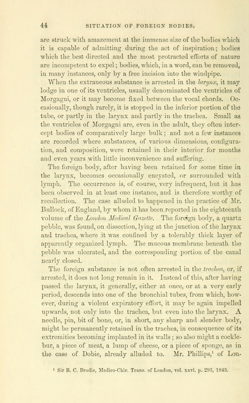 are struck with amazement at the immense size of the bodies which it is capable of admitting during the act of inspiration; bodies which the best directed and the most protracted efforts of nature are incompetent to expel; bodies, which, in a word, can be removed, in many instances, only by a free incision into the windpipe. When the extraneous substance is arrested in the larynx, it may lodge in one of its ventricles, usually denominated the ventricles of Morgagni, or it may become fixed between the vocal chords. Oc- casionally, though rarely, it is stopped in the inferior portion of the tube, or partly in the larynx and partly in the trachea. Small as the ventricles of Morgagni are, even in the adult, they often inter- cept bodies of comparatively large bulk; and not a few instances are recorded where substances, of various dimensions, configura- tion, and composition, were retained in their interior for months and even years with little inconvenience and suffering. The foreign body, after having been retained for some time in the larynx, becomes occasionally encysted, or surrounded with lymph. The occurrence is, of course, very infrequent, but it has been observed in at least one instance, and is therefore worthy of recollection. The case alluded to happened in the practice of Mr. Bullock, of England, by whom it has been reported in the eighteenth volume of the London Medical Gazette. The foreign body, a quartz pebble, was found, on dissection, lying at the junction of the larynx and trachea, where it was confined by a tolerably thick layer of apparently organized lymph. The mucous membrane beneath the pebble was ulcerated, and the corresponding portion of the canal nearly closed. The foreign substance is not often arrested in the trachea, or, if arrested, it does not long remain in it. Instead of this, after having passed the larynx, it generally, either at once, or at a very early period, descends into one of the bronchial tubes, from which, how- ever, during a violent expiratory effort, it may be again impelled upwards, not only into the trachea, but even into the larynx. A needle, pin, bit of bone, or, in short, any sharp and slender body, might be permanently retained in the trachea, in consequence of its extremities becoming implanted in its walls ; so also might a cockle- bur, a piece of meat, a lump of cheese, or a piece of sponge, as in the case of Dobie, already alluded to. Mr. Phillips,1 of Lon-