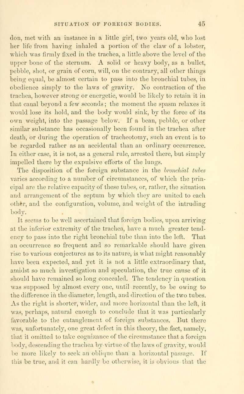 don, met with an instance in a little girl, two years old, who lost her life from having inhaled a portion of the claw of a lobster, which was firmly fixed in the trachea, a little above the level of the upper bone of the sternum. A solid or heavy body, as a bullet, pebble, shot, or grain of corn, will, on the contrary, all other things being equal, be almost certain to pass into the bronchial tubes, in obedience simply to the laws of gravity. No contraction of the trachea, however strong or energetic, would be likely to retain it in that canal beyond a few seconds; the moment the spasm relaxes it would lose its hold, and the body would sink, by the force of its own weight, into the passage below. If a bean, pebble, or other similar substance has occasionally been found in the trachea after death, or during the operation of tracheotomy, such an event is to be regarded rather as an accidental than an ordinary occurrence. In either case, it is not, as a general rule, arrested there, but simply impelled there by the expulsive efforts of the lungs. The disposition of the foreign substance in the bronchial tubes varies according to a number of circumstances, of which the prin- cipal are the relative capacity of these tubes, or, rather, the situation and arrangement of the septum by which they are united to each other, and the configuration, volume, and weight of the intruding body. It seems to be well ascertained that foreign bodies, upon arriving at the inferior extremity of the trachea, have a much greater tend- ency to pass into the right bronchial tube than into the left. That an occurrence so frequent and so remarkable should have given rise to various conjectures as to its nature, is what might reasonably have been expected, and yet it is not a little extraordinary that, amidst so much investigation and speculation, the true cause of it should have remained so long concealed. The tendency in question wras supposed by almost every one, until recently, to be owing to the difference iii the diameter, length, and direction of the two tubes. As the right is shorter, wider, and more horizontal than the left, it was, perhaps, natural enough to conclude that it was particularly favorable to the entanglement of foreign substances. But there was, unfortunately, one great defect in this theory, the fact, namely, that it omitted to take cognizance of the circumstance that a foreign body, descending the trachea by-virtue of the laws of gravity, would be more likely to seek an oblique than a horizontal passage. If this be true, and it can hardly be otherwise, it is obvious that the
