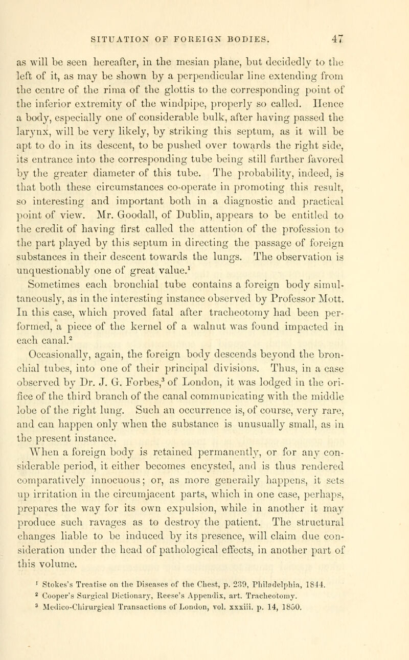 as will be seen hereafter, in the mesian plane, but decidedly to the left of it, as may be shown by a perpendicular line extending from the centre of the rima of the glottis to the corresponding point of the inferior extremity of the windpipe, properly so called. Hence a body, especially one of considerable bulk, after having passed the larynx, will be very likely, by striking this septum, as it will be apt to do in its descent, to be pushed over towards the right side, its entrance into the corresponding tube being still further favored by the greater diameter of this tube. The probability, indeed, is that both these circumstances co-operate in promoting this result, so interesting and important both in a diagnostic and practical point of view. Mr. Goodall, of Dublin, appears to be entitled to the credit of having first called the attention of the profession to the part played by this septum in directing the passage of foreign substances in their descent towards the lungs. The observation is unquestionably one of great value.1 Sometimes each bronchial tube contains a foreign body simul- taneously, as in the interesting instance observed by Professor Mott. In this case, which proved fatal after tracheotomy had been per- formed, a piece of the kernel of a walnut was found impacted in each canal.2 Occasionally, again, the foreign body descends beyond the bron- chial tubes, into one of their principal divisions. Thus, in a case observed by Dr. J. G. Forbes,3 of London, it was lodged in the ori- fice of the third branch of the canal communicating with the middle lobe of the right lung. Such an occurrence is, of course, very rare, and can happen only when the substance is unusually small, as in the present instance. When a foreign body is retained permanently, or for any con- siderable period, it either becomes encysted, and is thus rendered comparatively innocuous; or, as more generally happens, it sets up irritation in the circumjacent parts, which in one case, perhaps, prepares the way for its own expulsion, while in another it may produce such ravages as to destroy the patient. The structural changes liable to be induced by its presence, will claim due con- sideration under the head of pathological effects, in another part of this volume. 1 Stokes's Treatise on the Diseases of the Chest, p. 239, Philadelphia, 1844. 2 Cooper's Surgical Dictionary, Reese's Appendix, art. Tracheotomy.