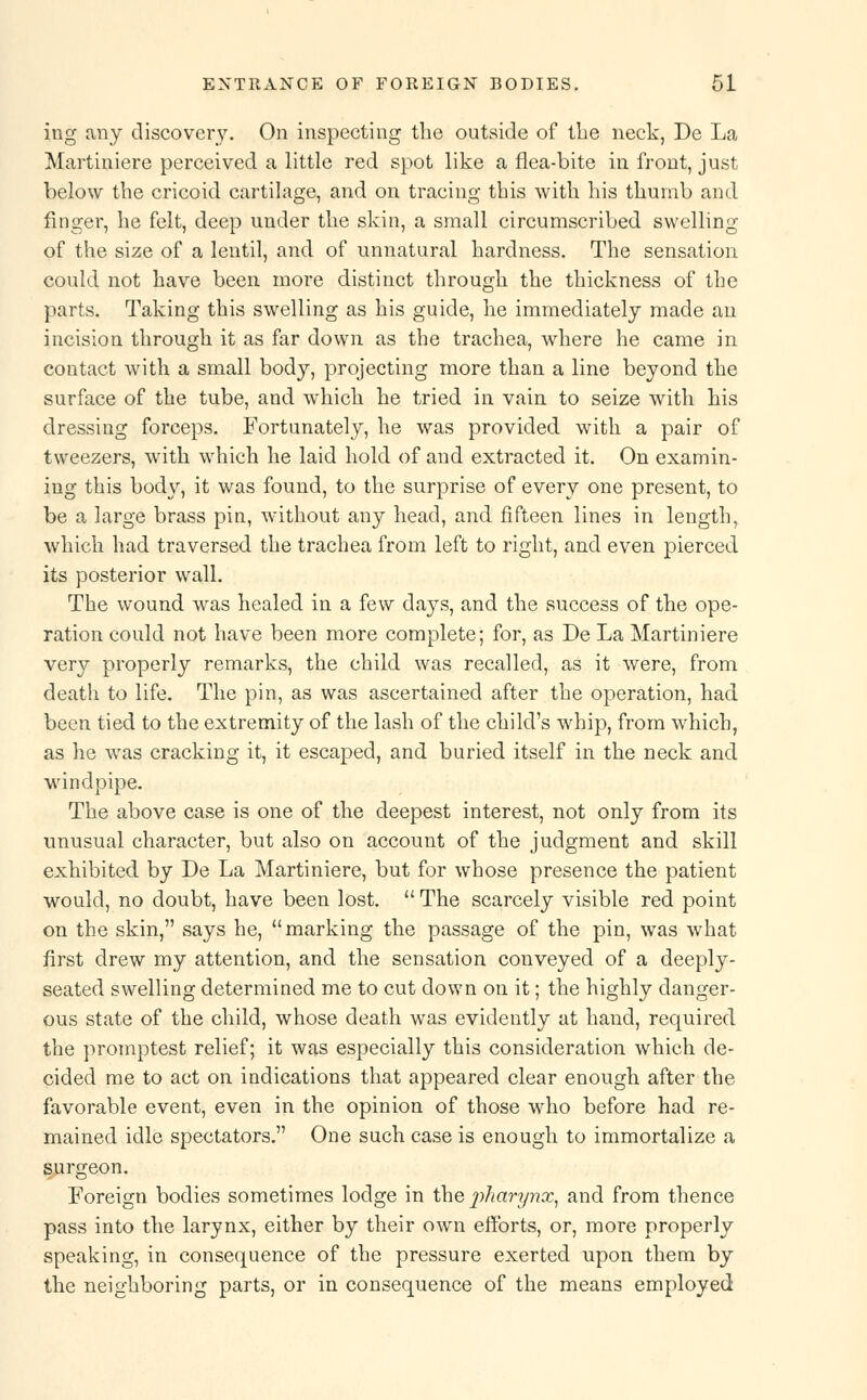 ing any discovery. On inspecting the outside of the neck, De La Martiniere perceived a little red spot like a flea-bite in front, just below the cricoid cartilage, and on tracing this with his thumb and finger, he felt, deep under the skin, a small circumscribed swelling of the size of a lentil, and of unnatural hardness. The sensation could not have been more distinct through the thickness of the parts. Taking this swelling as his guide, he immediately made an incision through it as far down as the trachea, where he came in contact with a small body, projecting more than a line beyond the surface of the tube, and which he tried in vain to seize with his dressing forceps. Fortunately, he was provided with a pair of tweezers, with which he laid hold of and extracted it. On examin- ing this body, it was found, to the surprise of every one present, to be a large brass pin, without any head, and fifteen lines in length, which had traversed the trachea from left to right, and even pierced its posterior wall. The wound was healed in a few days, and the success of the ope- ration could not have been more complete; for, as De La Martiniere very properly remarks, the child was recalled, as it were, from death to life. The pin, as was ascertained after the operation, had been tied to the extremity of the lash of the child's whip, from which, as he was cracking it, it escaped, and buried itself in the neck and windpipe. The above case is one of the deepest interest, not only from its unusual character, but also on account of the judgment and skill exhibited by De La Martiniere, but for whose presence the patient would, no doubt, have been lost.  The scarcely visible red point on the skin, says he, marking the passage of the pin, was what first drew my attention, and the sensation conveyed of a deeply- seated swelling determined me to cut down on it; the highly danger- ous state of the child, whose death was evidently at hand, required the promptest relief; it was especially this consideration which de- cided me to act on indications that appeared clear enough after the favorable event, even in the opinion of those who before had re- mained idle spectators. One such case is enough to immortalize a surgeon. Foreign bodies sometimes lodge in the pharynx, and from thence pass into the larynx, either by their own efforts, or, more properly speaking, in consequence of the pressure exerted upon them by the neighboring parts, or in consequence of the means employed