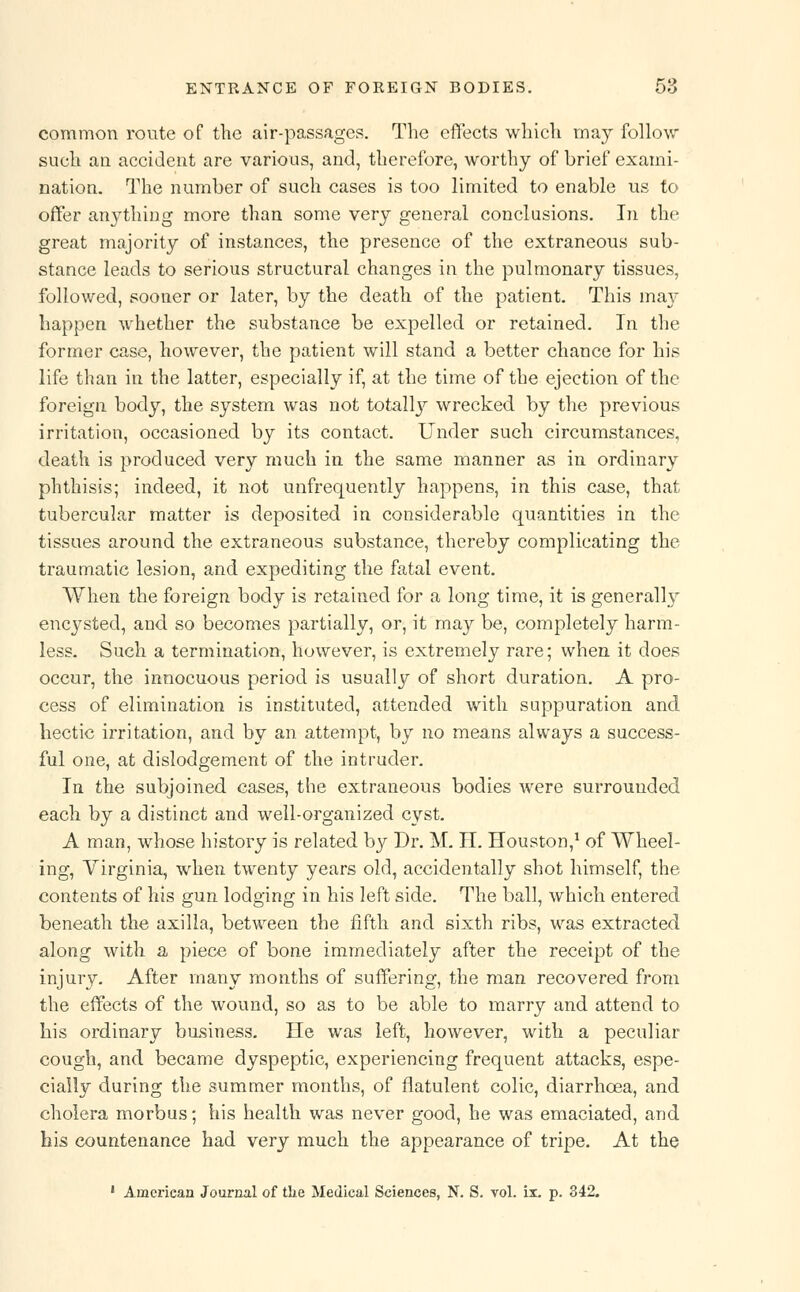 common route of the air-passages. The effects which may follow such an accident are various, and, therefore, worthy of brief exami- nation. The number of such cases is too limited to enable us to offer anything more than some very general conclusions. In the great majority of instances, the presence of the extraneous sub- stance leads to serious structural changes in the pulmonary tissues, followed, sooner or later, by the death of the patient. This may happen whether the substance be expelled or retained. In the former case, however, the patient will stand a better chance for his life than in the latter, especially if, at the time of the ejection of the foreign body, the system was not totally wrecked by the previous irritation, occasioned by its contact. Under such circumstances, death is produced very much in the same manner as in ordinary phthisis; indeed, it not unfrequently happens, in this case, that tubercular matter is deposited in considerable quantities in the tissues around the extraneous substance, thereby complicating the traumatic lesion, and expediting the fatal event. When the foreign body is retained for a long time, it is generally encysted, and so becomes partially, or, it may be, completely harm- less. Such a termination, however, is extremely rare; when it does occur, the innocuous period is usually of short duration. A pro- cess of elimination is instituted, attended with suppuration and hectic irritation, and by an attempt, by no means always a success- ful one, at dislodgement of the intruder. In the subjoined cases, the extraneous bodies were surrounded each by a distinct and well-organized cyst. A man, whose history is related by Dr. M. H. Houston,1 of Wheel- ing, Virginia, when twenty years old, accidentally shot himself, the contents of his gun lodging in his left side. The ball, which entered beneath the axilla, between the fifth and sixth ribs, was extracted along with a piece of bone immediately after the receipt of the injury. After many months of suffering, the man recovered from the effects of the wound, so as to be able to marry and attend to his ordinary business. He was left, however, with a peculiar cough, and became dyspeptic, experiencing frequent attacks, espe- cially during the summer months, of flatulent colic, diarrhoea, and cholera morbus; his health was never good, he was emaciated, and his countenance had very much the appearance of tripe. At the ' American Journal of the Medical Sciences, N. S. vol. ix. p. 342.