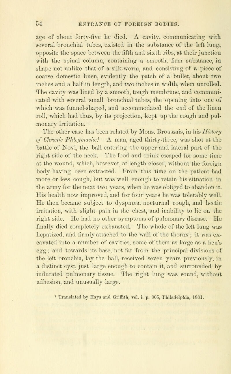 age of about forty-five lie died. A cavity, communicating with several bronchial tubes, existed in the substance of the left lung, opposite the space between the fifth and sixth ribs, at their junction with the spinal column, containing a smooth, firm substance, in shape not unlike that of a silk-worm, and consisting of a piece of coarse domestic linen, evidently the patch of a bullet, about two inches and a half in length, and two inches in width, when unrolled. The cavity was lined by a smooth, tough membrane, and communi- cated with several small bronchial tubes, the opening into one of which was funnel-shaped, and accommodated the end of the linen roll, which had thus, by its projection, kept up the cough and pul- monary irritation. The other case has been related by Mons. Broussais, in his History of Chronic Phlegmasia?} A man, aged thirty-three, was shot at the battle of Novi, the ball entering the upper and lateral part of the right side of the neck. The food and drink escaped for some time at the wound, which, however, at length closed, without the foreign body having been extracted. From this time on the patient had more or less cough, but was well enough to retain his situation in the army for the next two years, when he was obliged to abandon it. His health now improved, and for four years he was tolerably well. He then became subject to dyspnoea, nocturnal cough, and hectic irritation, with slight pain in the chest, and inability to lie on the right side. He had no other symptoms of pulmonary disease. He finally died completely exhausted. The whole of the left lung was hepatized, and firmly attached to the wall of the thorax ; it was ex- cavated into a number of cavities, some of them as large as a hen's egg; and towards its base, not far from the principal divisions of the left bronchia, lay the ball, received seven years previously, in a distinct cyst, just large enough to contain it, and surrounded by indurated pulmonary tissue. The right lung was sound, without adhesion, and unusually large. 1 Translated by Hays and Griffith, toI. i. p. 305, Philadelphia, 1831.