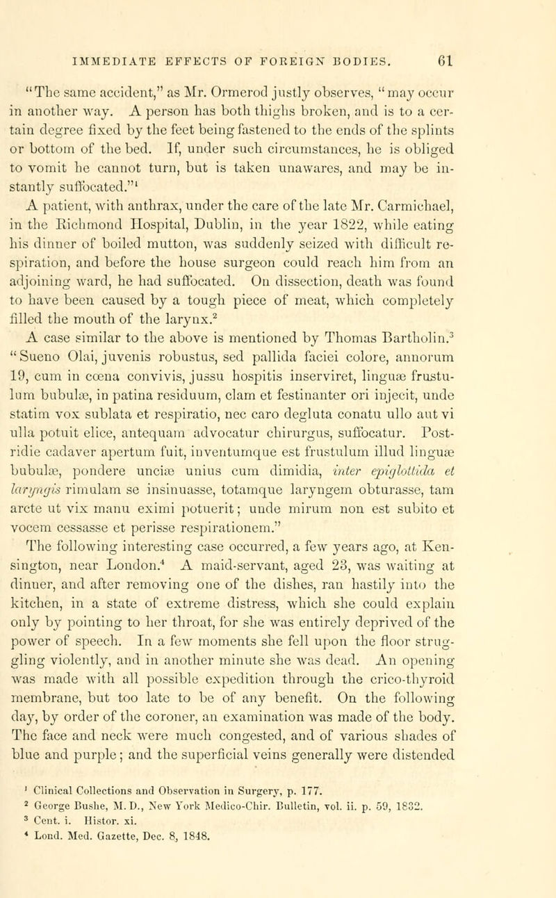The same accident, as Mr. Ormerod justly observes,  may occur in another way. A person has both thighs broken, and is to a cer- tain degree fixed by the feet being fastened to the ends of the splints or bottom of the bed. If, under such circumstances, he is obliged to vomit he cannot turn, but is taken unawares, and may be in- stantly suffocated.1 A patient, with anthrax, under the care of the late Mr. Carmichael, in the Richmond Hospital, Dublin, in the year 1822, while eating his dinner of boiled mutton, was suddenly seized with difficult re- spiration, and before the house surgeon could reach him from an adjoining ward, he had suffocated. On dissection, death was found to have been caused by a tough piece of meat, which completely filled the mouth of the larynx.2 A case similar to the above is mentioned by Thomas Bartholin.3  Sueno Olai, juvenis robustus, sed pallida faciei colore, annorum 19, cum in ccena convivis, jussu hospitis inserviret, linguae frustu- lum bubulse, in patina residuum, clam et festinanter ori injecit, unde statim vox sublata et respiratio, nee caro degluta conatu ullo aut vi ulla potuit elice, antequam advocatur chirurgus, suffocatur. Post- ridie cadaver apertum fuit, inventumque est frustulum illud linguse bubulae, ponclere uncias unius cum dimidia, inter epiglotiida et laryngis rimulam se insinuasse, totamque laryngem obturasse, tam arete ut vix manu eximi potuerit; unde mirum non est subito et vocem cessasse et perisse respirationem. The following interesting case occurred, a few years ago, at Ken- sington, near London.4 A maid-servant, aged 23, was waiting at dinner, and after removing one of the dishes, ran hastily into the kitchen, in a state of extreme distress, which she could explain only by pointing to her throat, for she was entirely deprived of the power of speech. In a few moments she fell upon the floor strug- gling violently, and in another minute she was dead. An opening was made with all possible expedition through the crico-thyroid membrane, but too late to be of any benefit. On the following da}r, by order of the coroner, an examination was made of the body. The face and neck wrere much congested, and of various shades of blue and purple; and the superficial veins generally were distended 1 Clinical Collections and Observation in Surgery, p. 177. 2 George Bushe, M.D., New York Medico-Chir. Bulletin, vol. ii. p. 59, 1832. 3 Cent. i. Histor. xi. * Lond. Med. Gazette, Dec. 8, 1848.