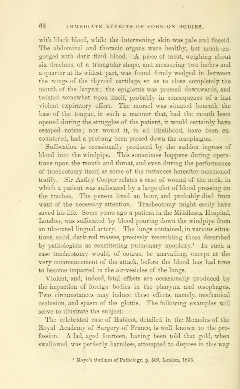 with black blood, while the intervening skin was pale and flaccid. The abdominal and thoracic organs were healthy, but much en- gorged with dark fluid blood. A piece of meat, weighing about six drachms, of a triangular shape, and measuring two inches and a quarter at its widest part, was found firmly wedged in between the wings of the thyroid cartilage, so as to close completely the mouth of the larynx; the epiglottis was pressed downwards, and twisted somewhat upon itself, probably in consequence of a last violent expiratory effort. The morsel was situated beneath the base of the tongue, in such a manner that, had the mouth been opened during the struggles of the patient, it would certainly have escaped notice; nor would it, in all likelihood, have been en- countered, had a probang been passed down the oesophagus. Suffocation is occasionally produced by the sudden ingress of blood into the windpipe. This sometimes happens during opera- tions upon the mouth and throat, and even during the performance of tracheotomy itself, as some of the instances hereafter mentioned testify. Sir Astley Cooper relates a case of wound of the neck, in which a patient was suffocated by a large clot of blood pressing on the trachea. The person lived an hour, and probably died from want of the necessary attention. Tracheotomy might easily have saved his life. Some years ago a patient in the Middlesex Hospital, London, was suffocated by blood pouring down the windpipe from an ulcerated lingual artery. The lungs contained, in various situa- tions, solid, dark-red masses, precisely resembling those described by pathologists as constituting pulmonary apoplexy.1 In such a case tracheotomy would, of course, be unavailing, except at the very commencement of the attack, before the blood has had time to become impacted in the air-vesicles of the lungs. Violent, and, indeed, fatal effects are occasionally produced by the impaction of foreign bodies in the pharynx and oesophagus. Two circumstances may induce these effects, namely, mechanical occlusion, and spasm of the glottis. The following examples will serve to illustrate the subject:— The celebrated case of Habicot, detailed in the Memoirs of the Royal Academy of Surgery of France, is well known to the pro- fession. A lad, aged fourteen, having been told that gold, when swallowed, was perfectly harmless, attempted to dispose in this way 1 li&yo's Outlines of Pathology, p. 500, London, 1836.