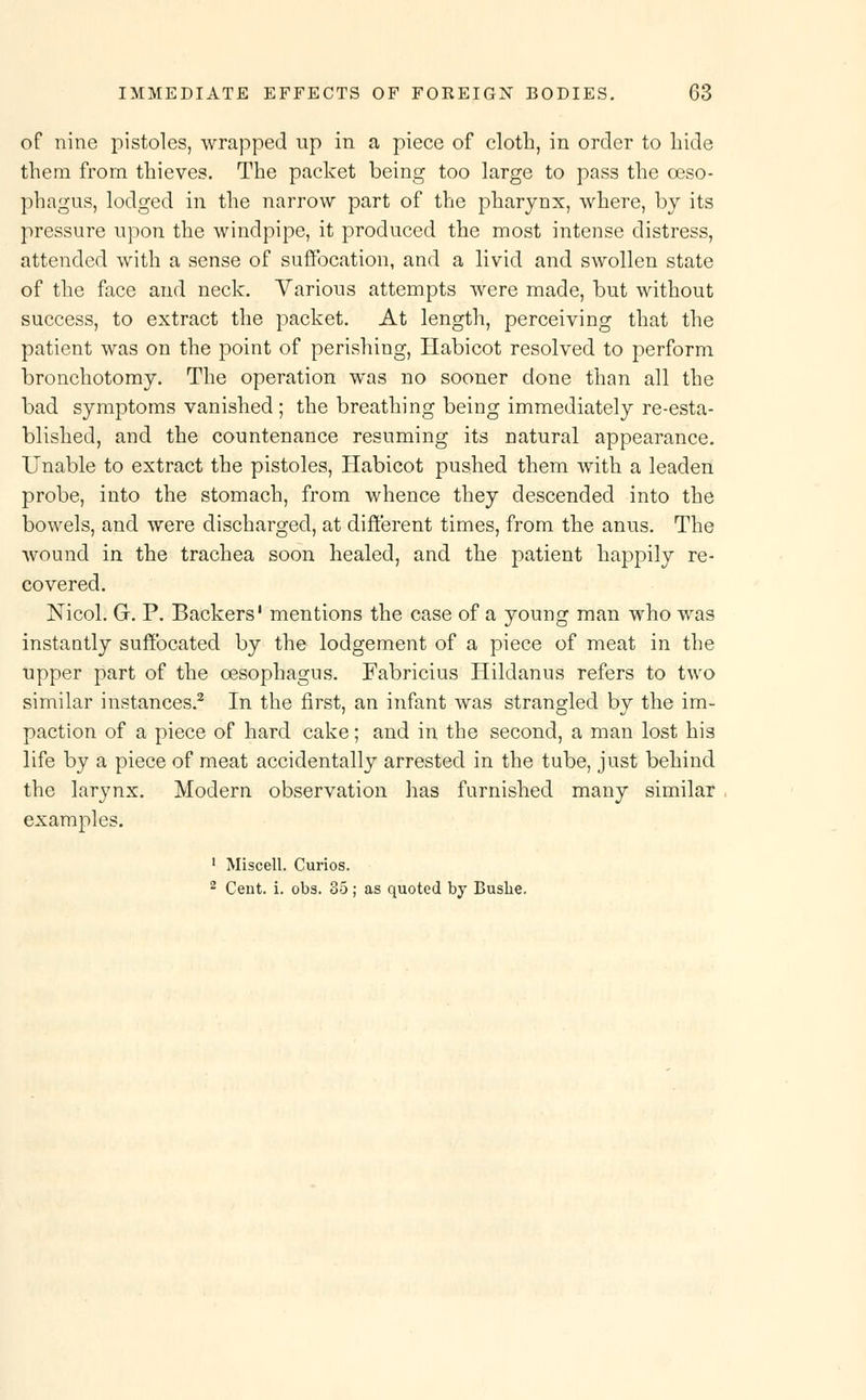 of nine pistoles, wrapped up in a piece of cloth, in order to hide them from thieves. The packet being too large to pass the oeso- phagus, lodged in the narrow part of the pharynx, where, by its pressure upon the windpipe, it produced the most intense distress, attended with a sense of suffocation, and a livid and swollen state of the face and neck. Various attempts were made, but without success, to extract the packet. At length, perceiving that the patient was on the point of perishing, Habicot resolved to perform bronchotomy. The operation was no sooner done than all the bad symptoms vanished ; the breathing being immediately re-esta- blished, and the countenance resuming its natural appearance. Unable to extract the pistoles, Habicot pushed them with a leaden probe, into the stomach, from whence they descended into the bowels, and were discharged, at different times, from the anus. The wound in the trachea soon healed, and the patient happily re- covered. Nicol. G. P. Backers' mentions the case of a young man who was instantly suffocated by the lodgement of a piece of meat in the upper part of the oesophagus. Fabricius Hildanus refers to two similar instances.2 In the first, an infant was strangled by the im- paction of a piece of hard cake; and in the second, a man lost his life by a piece of meat accidentally arrested in the tube, just behind the larynx. Modern observation has furnished many similar examples. 1 Miscell. Curios. 2 Cent. i. obs. 35; as quoted by Bushe.