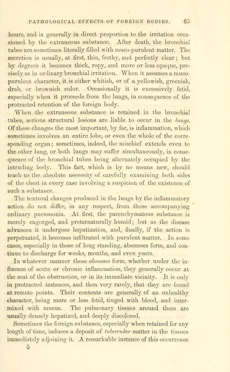 hours, and is generally in direct proportion to the irritation occa- sioned by the extraneous substance. After death, the bronchial tubes are sometimes literally filled with muco-purulent matter. The secretion is usually, at first, thin, frothy, and perfectly clear; but by degrees it becomes thick, ropy, and more or less opaque, pre- cisely as in ordinary bronchial irritation. When it assumes a muco- purulent character, it is either whitish, or of a yellowish, greenish, drab, or brownish color. Occasionally it is excessively fetid, especially when it proceeds from the lungs, in consequence of the protracted retention of the foreign body. When the extraneous substance is retained in the bronchial tubes, serious structural lesions are liable to occur in the lungs. Of these changes the most important, by far, is inflammation, which sometimes involves an entire lobe, or even the whole of the corre- sponding organ; sometimes, indeed, the mischief extends even to the other lung, or both lungs may suffer simultaneously, in conse- quence of the bronchial tubes being alternately occupied by the intruding body. This fact, which is by no means new, should teach us the absolute necessity of carefully examining both sides of the chest in every case involving a suspicion of the existence of such a substance. The textural changes produced in the lungs by the inflammatory action do not differ, in any respect, from those accompanying ordinary pneumonia. At first, the parenchymatous substance is merely engorged, and preternaturally humid; but as the disease advances it undergoes hepatization, and, finally, if the action is perpetuated, it becomes infiltrated with purulent matter. In some cases, especially in those of long standing, abscesses form, and con- tinue to discharge for weeks, months, and even years. In whatever manner these abscesses form, whether under the in- fluence of acute or chronic inflammation, they generally occur at the seat of the obstruction, or in its immediate vicinity. It is onlv in protracted instances, and then very rarely, that they are found at remote points. Their contents are generally of an unhealthy character, being more or less fetid, tinged with blood, and inter- mixed with mucus. The pulmonary tissues around them are usually densely hepatized, and deeply discolored. Sometimes the foreign substance, especially when retained for any length of time, induces a deposit of tubercular matter in the tissues immediately adjoining it. A remarkable instance of this occurrence 5