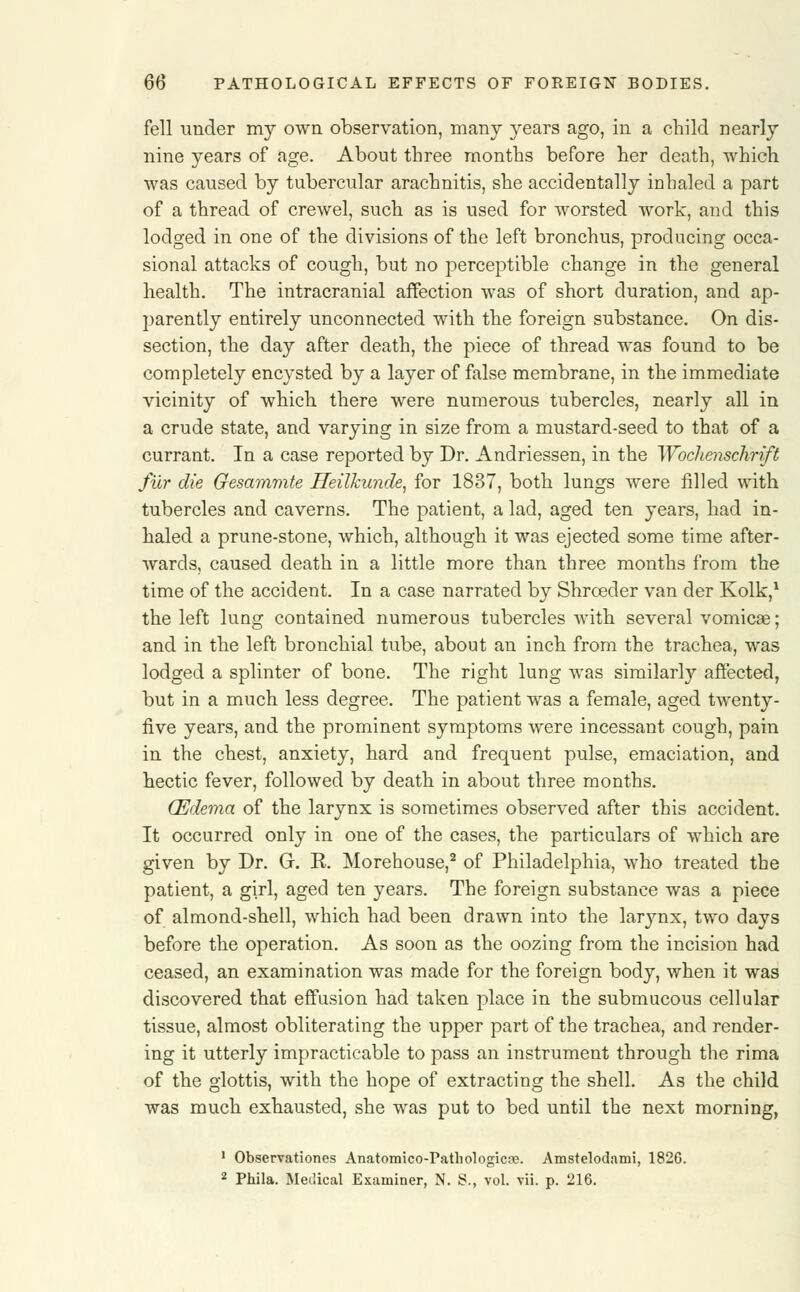 fell under my own observation, many years ago, in a child nearly nine years of age. About three months before her death, which was caused by tubercular arachnitis, she accidentally inhaled a part of a thread of crewel, such as is used for worsted work, and this lodged in one of the divisions of the left bronchus, producing occa- sional attacks of cough, but no perceptible change in the general health. The intracranial affection was of short duration, and ap- parently entirely unconnected with the foreign substance. On dis- section, the day after death, the piece of thread was found to be completely encysted by a layer of false membrane, in the immediate vicinity of which there were numerous tubercles, nearly all in a crude state, and varying in size from a mustard-seed to that of a currant. In a case reported by Dr. Andriessen, in the Wochenschrift fur die Gesammte ffeilkunde, for 1837, both lungs were filled with tubercles and caverns. The patient, a lad, aged ten years, had in- haled a prune-stone, which, although it was ejected some time after- wards, caused death in a little more than three months from the time of the accident. In a case narrated by Shroeder van der Kolk,1 the left lung contained numerous tubercles with several vomicae; and in the left bronchial tube, about an inch from the trachea, was lodged a splinter of bone. The right lung was similarly affected, but in a much less degree. The patient was a female, aged twenty- five years, and the prominent symptoms were incessant cough, pain in the chest, anxiety, hard and frequent pulse, emaciation, and hectic fever, followed by death in about three months. (Edema of the larynx is sometimes observed after this accident. It occurred only in one of the cases, the particulars of which are given by Dr. G. K. Morehouse,2 of Philadelphia, who treated the patient, a girl, aged ten years. The foreign substance was a piece of almond-shell, which had been drawn into the larynx, two days before the operation. As soon as the oozing from the incision had ceased, an examination was made for the foreign body, when it was discovered that effusion had taken place in the submucous cellular tissue, almost obliterating the upper part of the trachea, and render- ing it utterly impracticable to pass an instrument through the rima of the glottis, with the hope of extracting the shell. As the child was much exhausted, she was put to bed until the next morning, 1 Observations Anatomico-Pathologicse. Amstelodami, 1826. 2 Phila. Medical Examiner, N. S., vol. vii. p. 216.