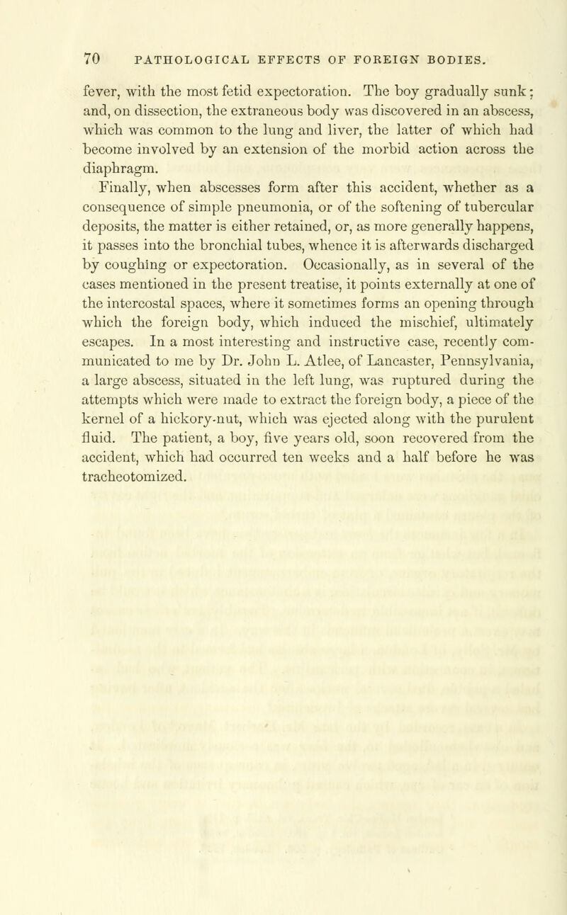 fever, with the most fetid expectoration. The boy gradually sunk: and, on dissection, the extraneous body was discovered in an abscess, which was common to the lung and liver, the latter of which had become involved by an extension of the morbid action across the diaphragm. Finally, when abscesses form after this accident, whether as a consequence of simple pneumonia, or of the softening of tubercular deposits, the matter is either retained, or, as more generally happens, it passes into the bronchial tubes, whence it is afterwards discharged by coughing or expectoration. Occasionally, as in several of the cases mentioned in the present treatise, it points externally at one of the intercostal spaces, where it sometimes forms an opening through which the foreign body, which induced the mischief, ultimately escapes. In a most interesting and instructive case, recently com- municated to me by Dr. John L. Atlee, of Lancaster, Pennsylvania, a large abscess, situated in the left lung, was ruptured during the attempts which were made to extract the foreign body, a piece of the kernel of a hickory-nut, which was ejected along with the purulent fluid. The patient, a boy, five years old, soon recovered from the accident, which had occurred ten weeks and a half before he was tracheotomized.