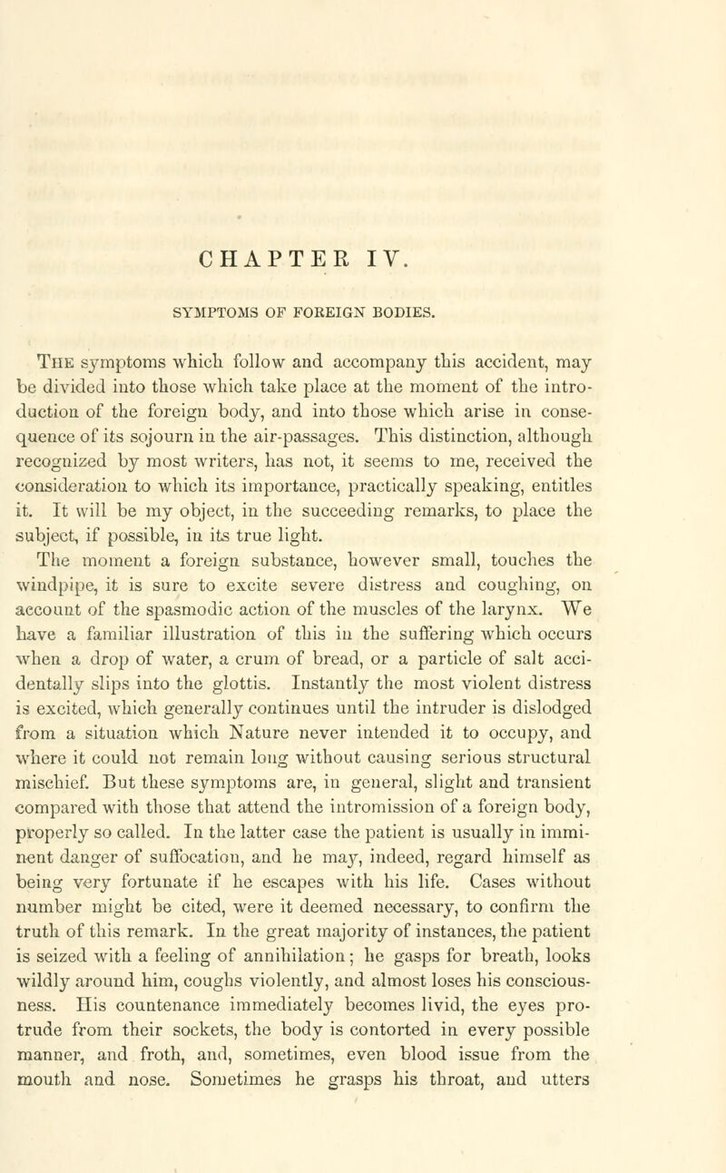 SYMPTOMS OF FOREIGN BODIES. The s3^mptoms which, follow and accompany this accident, may be divided into those which take place at the moment of the intro- duction of the foreign body, and into those which arise in conse- quence of its sojourn in the air-passages. This distinction, although recognized by most writers, has not, it seems to me, received the consideration to which its importance, practically speaking, entitles it. It will be my object, in the succeeding remarks, to place the subject, if possible, in its true light. The moment a foreign substance, however small, touches the windpipe, it is sure to excite severe distress and coughing, on account of the spasmodic action of the muscles of the larynx. We have a familiar illustration of this in the suffering which occurs when a drop of water, a crum of bread, or a particle of salt acci- dentally slips into the glottis. Instantly the most violent distress is excited, which generally continues until the intruder is dislodged from a situation which Nature never intended it to occupy, and where it could not remain long without causing serious structural mischief. But these symptoms are, in general, slight and transient compared with those that attend the intromission of a foreign body, properly so called. In the latter case the patient is usually in immi- nent danger of suffocation, and he may, indeed, regard himself as being verjr fortunate if he escapes with his life. Cases without number might be cited, were it deemed necessary, to confirm the truth of this remark. In the great majority of instances, the patient is seized with a feeling of annihilation; he gasps for breath, looks wildly around him, coughs violently, and almost loses his conscious- ness. His countenance immediately becomes livid, the eyes pro- trude from their sockets, the body is contorted in every possible manner, and froth, and, sometimes, even blood issue from the mouth and nose. Sometimes he grasps his throat, and utters