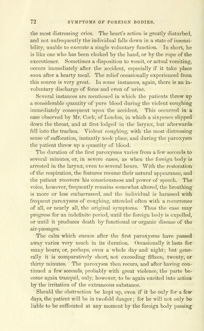 the most distressing cries. The heart's action is greatly disturbed, and not unfrequently the individual falls down in a state of insensi- bility, unable to execute a single voluntary function. In short, he is like one who has been choked by the hand, or by the rope of the executioner. Sometimes a disposition to vomit, or actual vomiting, occurs immediately after the accident, especially if it take place soon after a hearty meal. The relief occasionally experienced from this source is very great. In some instances, again, there is an in- voluntary discharge of feces and even of urine. Several instances are mentioned in which the patients threw up a considerable quantity of pure blood during the violent coughing immediately consequent upon the accident. This occurred in a case observed by Mr. Cock, of London, in which a sixpence slipped down the throat, and at first lodged in the larynx, but afterwards fell into the trachea. Violent coughing, with the most distressing sense of suffocation, instantly took place, and during the paroxysm the patient threw up a quantity of blood. The duration of the first paroxysms varies from a few seconds to several minutes, or, in severe cases, as when the foreign body is arrested in the larynx, even to several hours. With the restoration of the respiration, the features resume their natural appearance, and the patient recovers his consciousness and power of speech. The voice, however, frequently remains somewhat altered, the breathing is more or less embarrassed, and the individual is harassed with frequent paroxysms of coughing, attended often with a recurrence of all, or nearly all, the original symptoms. Thus the case may progress for an indefinite period, until the foreign body is expelled, or until it produces death by functional or organic disease of the air-passages. The calm which ensues after the first paroxysms have passed away varies very much in its duration. Occasionally it lasts for many hours, or, perhaps, even a whole day and night; but gene- rally it is comparatively short, not exceeding fifteen, twenty, or thirty minutes. The paroxysm then recurs, and after having con- tinued a few seconds, probably with great violence, the parts be- come again tranquil, only, however, to be again excited into action by the irritation of the extraneous substance. Should the obstruction be kept up, even if it be only for a few days, the patient will be in twofold danger; for he will not only be liable to be suffocated at any moment by the foreign body passing